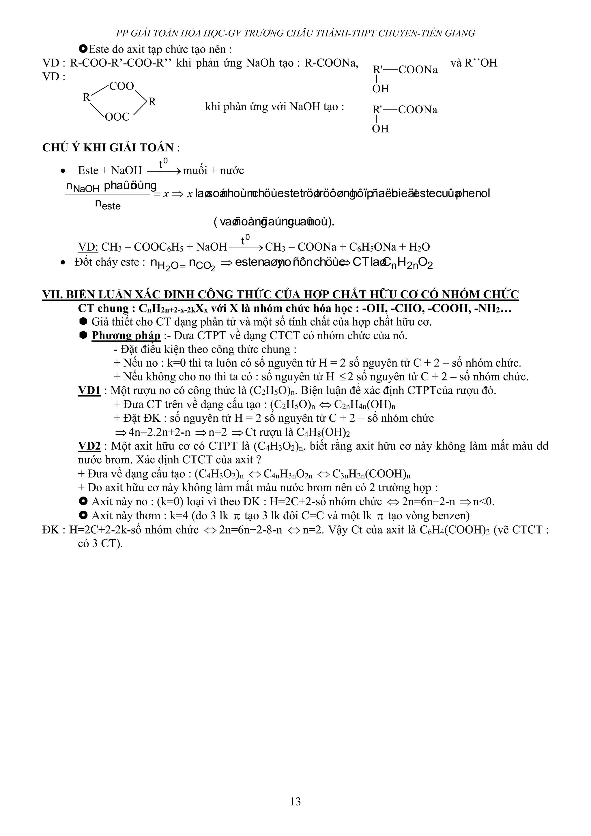 PP GIẢI TOÁN HÓA HỌC-GV TRƯƠNG CHÂU THÀNH-THPT CHUYEN-TIỀN GIANG
13
Este do axit tạp chức tạo nên :
VD : R-COO-R’-COO-R’’ khi phản ứng NaOh tạo : R-COONa, và R’’OH
VD :
khi phản ứng với NaOH tạo :
CHÚ Ý KHI GIẢI TOÁN :
 Este + NaOH 
0
t
muối + nước
noù).cuaûñaúngñoàngvaø(
phenolcuûaestebieätñaëchôïptröôøngtröøestechöùcnhoùmsoálaø
n
öùngphaûnn
este
NaOH
xx 
VD: CH3 – COOC6H5 + NaOH 
0
t
CH3 – COONa + C6H5ONa + H2O
 Đốt cháy este : 22nnCOOH OHClaøCTchöùcñônnonaøyestenn 22

VII. BIỆN LUẬN XÁC ĐỊNH CÔNG THỨC CỦA HỢP CHẤT HỮU CƠ CÓ NHÓM CHỨC
CT chung : CnH2n+2-x-2kXx với X là nhóm chức hóa học : -OH, -CHO, -COOH, -NH2…
 Giả thiết cho CT dạng phân tử và một số tính chất của hợp chất hữu cơ.
 Phương pháp :- Đưa CTPT về dạng CTCT có nhóm chức của nó.
- Đặt điều kiện theo công thức chung :
+ Nếu no : k=0 thì ta luôn có số nguyên tử H = 2 số nguyên tử C + 2 – số nhóm chức.
+ Nếu không cho no thì ta có : số nguyên tử H 2 số nguyên tử C + 2 – số nhóm chức.
VD1 : Một rượu no có công thức là (C2H5O)n. Biện luận để xác định CTPTcủa rượu đó.
+ Đưa CT trên về dạng cấu tạo : (C2H5O)n  C2nH4n(OH)n
+ Đặt ĐK : số nguyên tử H = 2 số nguyên tử C + 2 – số nhóm chức
4n=2.2n+2-n n=2 Ct rượu là C4H8(OH)2
VD2 : Một axit hữu cơ có CTPT là (C4H3O2)n, biết rằng axit hữu cơ này không làm mất màu dd
nước brom. Xác định CTCT của axit ?
+ Đưa về dạng cấu tạo : (C4H3O2)n  C4nH3nO2n  C3nH2n(COOH)n
+ Do axit hữu cơ này không làm mất màu nước brom nên có 2 trường hợp :
 Axit này no : (k=0) loại vì theo ĐK : H=2C+2-số nhóm chức  2n=6n+2-n n<0.
 Axit này thơm : k=4 (do 3 lk  tạo 3 lk đôi C=C và một lk  tạo vòng benzen)
ĐK : H=2C+2-2k-số nhóm chức  2n=6n+2-8-n  n=2. Vậy Ct của axit là C6H4(COOH)2 (vẽ CTCT :
có 3 CT).
R'
OH
COONa
R
COO
R
OOC
R'
OH
COONa
 