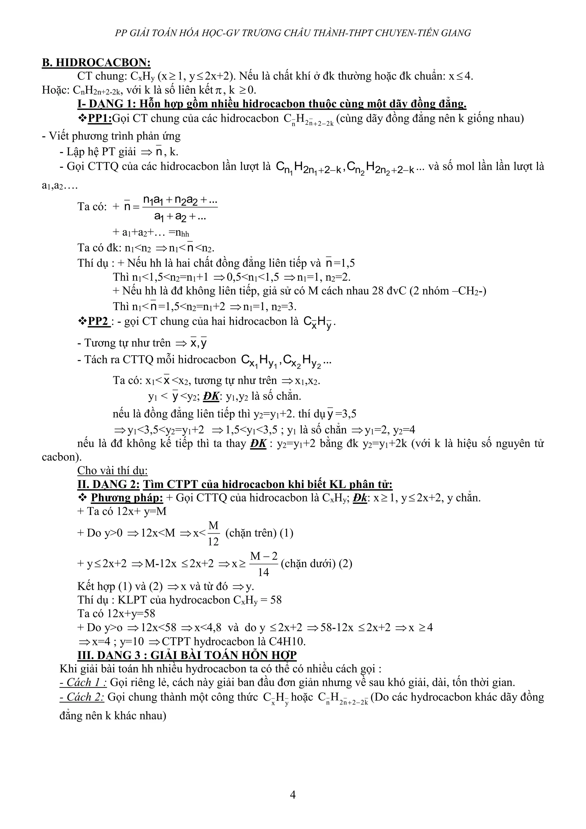 PP GIẢI TOÁN HÓA HỌC-GV TRƯƠNG CHÂU THÀNH-THPT CHUYEN-TIỀN GIANG
4
B. HIDROCACBON:
CT chung: CxHy (x1, y2x+2). Nếu là chất khí ở đk thường hoặc đk chuẩn: x4.
Hoặc: CnH2n+2-2k, với k là số liên kết , k 0.
I- DẠNG 1: Hỗn hợp gồm nhiều hidrocacbon thuộc cùng một dãy đồng đẳng.
PP1:Gọi CT chung của các hidrocacbon knn
HC 222 
(cùng dãy đồng đẳng nên k giống nhau)
- Viết phương trình phản ứng
- Lập hệ PT giải  n, k.
- Gọi CTTQ của các hidrocacbon lần lượt là k2n2nk2n2n 2211
HC,HC  ... và số mol lần lần lượt là
a1,a2….
Ta có: +
...aa
...anan
n
21
2211



+ a1+a2+… =nhh
Ta có đk: n1<n2 n1<n<n2.
Thí dụ : + Nếu hh là hai chất đồng đẳng liên tiếp và n=1,5
Thì n1<1,5<n2=n1+1 0,5<n1<1,5 n1=1, n2=2.
+ Nếu hh là đđ không liên tiếp, giả sử có M cách nhau 28 đvC (2 nhóm –CH2-)
Thì n1<n=1,5<n2=n1+2 n1=1, n2=3.
PP2 : - gọi CT chung của hai hidrocacbon là yxHC .
- Tương tự như trên  y,x
- Tách ra CTTQ mỗi hidrocacbon ...HC,HC 2211 yxyx
Ta có: x1<x <x2, tương tự như trên x1,x2.
y1 < y <y2; ĐK: y1,y2 là số chẳn.
nếu là đồng đẳng liên tiếp thì y2=y1+2. thí dụ y =3,5
y1<3,5<y2=y1+2 1,5<y1<3,5 ; y1 là số chẳn y1=2, y2=4
nếu là đđ không kế tiếp thì ta thay ĐK : y2=y1+2 bằng đk y2=y1+2k (với k là hiệu số nguyên tử
cacbon).
Cho vài thí dụ:
II. DẠNG 2: Tìm CTPT của hidrocacbon khi biết KL phân tử:
 Phương pháp: + Gọi CTTQ của hidrocacbon là CxHy; Đk: x1, y2x+2, y chẳn.
+ Ta có 12x+ y=M
+ Do y>0 12x<M x<
12
M
(chặn trên) (1)
+ y2x+2 M-12x 2x+2 x
14
2M 
(chặn dưới) (2)
Kết hợp (1) và (2) x và từ đó y.
Thí dụ : KLPT của hydrocacbon CxHy = 58
Ta có 12x+y=58
+ Do y>o 12x<58 x<4,8 và do y 2x+2 58-12x 2x+2 x 4
x=4 ; y=10 CTPT hydrocacbon là C4H10.
III. DẠNG 3 : GIẢI BÀI TOÁN HỖN HỢP
Khi giải bài toán hh nhiều hydrocacbon ta có thể có nhiều cách gọi :
- Cách 1 : Gọi riêng lẻ, cách này giải ban đầu đơn giản nhưng về sau khó giải, dài, tốn thời gian.
- Cách 2: Gọi chung thành một công thức yx
HC hoặc k22n2n
HC 
(Do các hydrocacbon khác dãy đồng
đẳng nên k khác nhau)
 