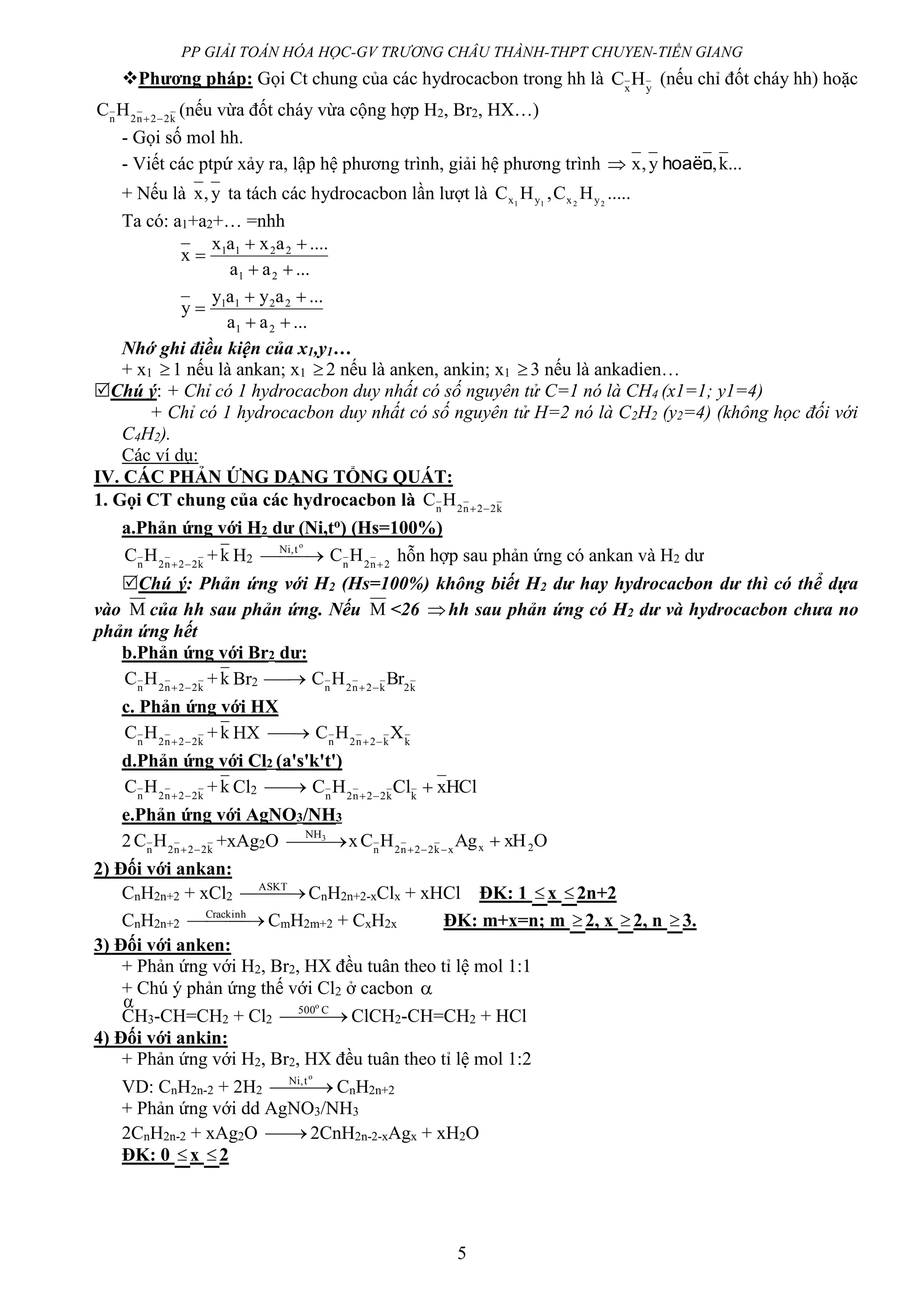 PP GIẢI TOÁN HÓA HỌC-GV TRƯƠNG CHÂU THÀNH-THPT CHUYEN-TIỀN GIANG
5
Phương pháp: Gọi Ct chung của các hydrocacbon trong hh là yx
HC (nếu chỉ đốt cháy hh) hoặc
k22n2n
HC 
(nếu vừa đốt cháy vừa cộng hợp H2, Br2, HX…)
- Gọi số mol hh.
- Viết các ptpứ xảy ra, lập hệ phương trình, giải hệ phương trình  ...k,y,x nhoaëc
+ Nếu là y,x ta tách các hydrocacbon lần lượt là .....HC,HC 2211 yxyx
Ta có: a1+a2+… =nhh
...aa
....axax
x
21
2211



...aa
...ayay
y
21
2211



Nhớ ghi điều kiện của x1,y1…
+ x1 1 nếu là ankan; x1 2 nếu là anken, ankin; x1 3 nếu là ankadien…
Chú ý: + Chỉ có 1 hydrocacbon duy nhất có số nguyên tử C=1 nó là CH4 (x1=1; y1=4)
+ Chỉ có 1 hydrocacbon duy nhất có số nguyên tử H=2 nó là C2H2 (y2=4) (không học đối với
C4H2).
Các ví dụ:
IV. CÁC PHẢN ỨNG DẠNG TỔNG QUÁT:
1. Gọi CT chung của các hydrocacbon là k22n2n
HC 
a.Phản ứng với H2 dư (Ni,to) (Hs=100%)
k22n2n
HC 
+k H2  
o
t,Ni
2n2n
HC 
hỗn hợp sau phản ứng có ankan và H2 dư
Chú ý: Phản ứng với H2 (Hs=100%) không biết H2 dư hay hydrocacbon dư thì có thể dựa
vào M của hh sau phản ứng. Nếu M <26 hh sau phản ứng có H2 dư và hydrocacbon chưa no
phản ứng hết
b.Phản ứng với Br2 dư:
k22n2n
HC 
+k Br2  k2k2n2n
BrHC 
c. Phản ứng với HX
k22n2n
HC 
+k HX  kk2n2n
XHC 
d.Phản ứng với Cl2 (a's'k't')
k22n2n
HC 
+k Cl2  HClxClHC kk22n2n

e.Phản ứng với AgNO3/NH3
2 k22n2n
HC 
+xAg2O  3NH
x OxHAgHC 2xxk22n2n

2) Đối với ankan:
CnH2n+2 + xCl2  ASKT
CnH2n+2-xClx + xHCl ĐK: 1 x 2n+2
CnH2n+2  Crackinh
CmH2m+2 + CxH2x ĐK: m+x=n; m 2, x 2, n 3.
3) Đối với anken:
+ Phản ứng với H2, Br2, HX đều tuân theo tỉ lệ mol 1:1
+ Chú ý phản ứng thế với Cl2 ở cacbon 
CH3-CH=CH2 + Cl2   C500o
ClCH2-CH=CH2 + HCl
4) Đối với ankin:
+ Phản ứng với H2, Br2, HX đều tuân theo tỉ lệ mol 1:2
VD: CnH2n-2 + 2H2  
o
t,Ni
CnH2n+2
+ Phản ứng với dd AgNO3/NH3
2CnH2n-2 + xAg2O  2CnH2n-2-xAgx + xH2O
ĐK: 0 x 2

 