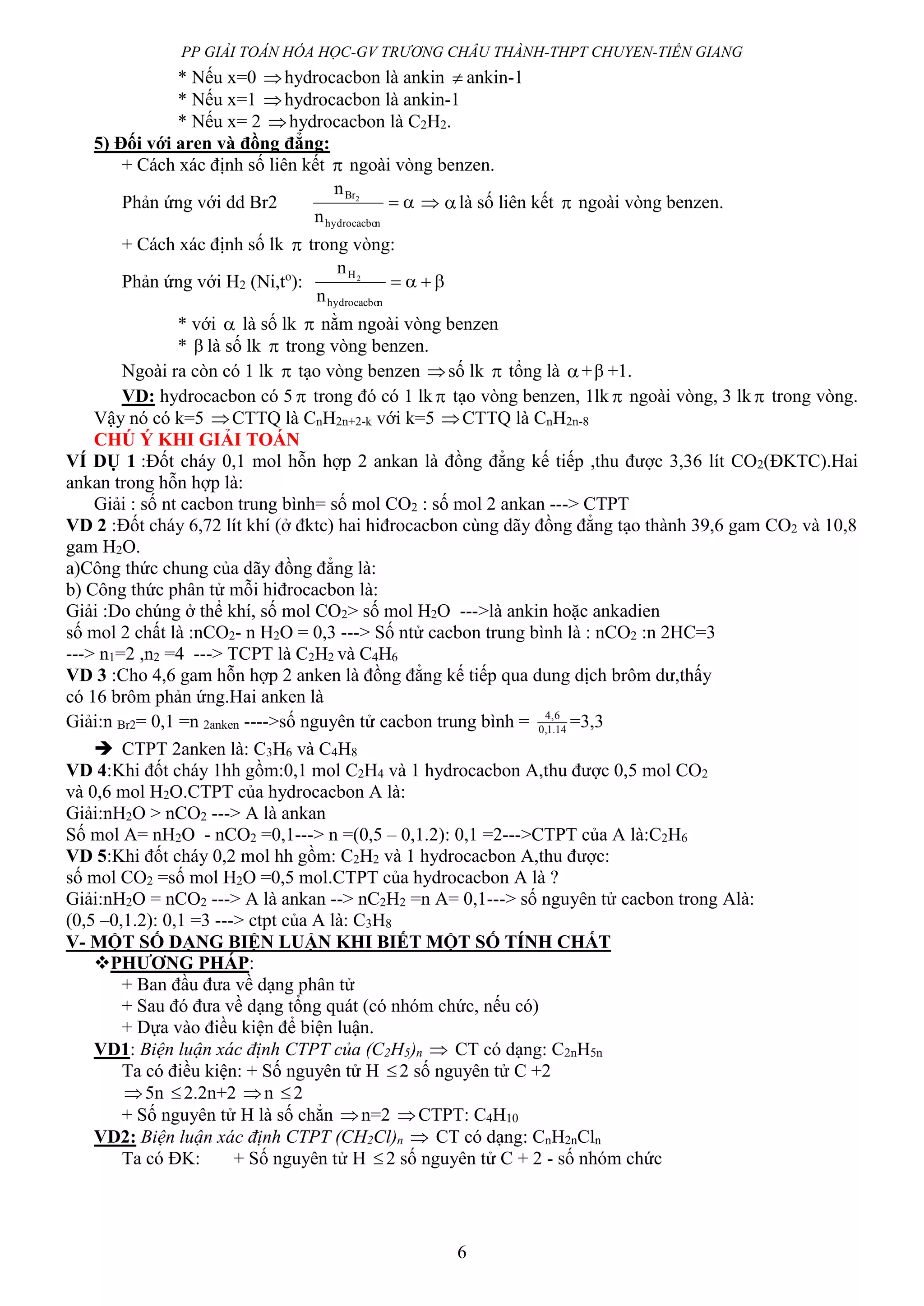 PP GIẢI TOÁN HÓA HỌC-GV TRƯƠNG CHÂU THÀNH-THPT CHUYEN-TIỀN GIANG
6
* Nếu x=0 hydrocacbon là ankin  ankin-1
* Nếu x=1 hydrocacbon là ankin-1
* Nếu x= 2 hydrocacbon là C2H2.
5) Đối với aren và đồng đẳng:
+ Cách xác định số liên kết  ngoài vòng benzen.
Phản ứng với dd Br2 
nhydrocacbo
Br
n
n 2
 là số liên kết  ngoài vòng benzen.
+ Cách xác định số lk  trong vòng:
Phản ứng với H2 (Ni,to
): 
nhydrocacbo
H
n
n 2
* với  là số lk  nằm ngoài vòng benzen
*  là số lk  trong vòng benzen.
Ngoài ra còn có 1 lk  tạo vòng benzen số lk  tổng là + +1.
VD: hydrocacbon có 5  trong đó có 1 lk tạo vòng benzen, 1lk  ngoài vòng, 3 lk trong vòng.
Vậy nó có k=5 CTTQ là CnH2n+2-k với k=5 CTTQ là CnH2n-8
CHÚ Ý KHI GIẢI TOÁN
VÍ DỤ 1 :Đốt cháy 0,1 mol hỗn hợp 2 ankan là đồng đẳng kế tiếp ,thu được 3,36 lít CO2(ĐKTC).Hai
ankan trong hỗn hợp là:
Giải : số nt cacbon trung bình= số mol CO2 : số mol 2 ankan ---> CTPT
VD 2 :Đốt cháy 6,72 lít khí (ở đktc) hai hiđrocacbon cùng dãy đồng đẳng tạo thành 39,6 gam CO2 và 10,8
gam H2O.
a)Công thức chung của dãy đồng đẳng là:
b) Công thức phân tử mỗi hiđrocacbon là:
Giải :Do chúng ở thể khí, số mol CO2> số mol H2O --->là ankin hoặc ankadien
số mol 2 chất là :nCO2- n H2O = 0,3 ---> Số ntử cacbon trung bình là : nCO2 :n 2HC=3
---> n1=2 ,n2 =4 ---> TCPT là C2H2 và C4H6
VD 3 :Cho 4,6 gam hỗn hợp 2 anken là đồng đẳng kế tiếp qua dung dịch brôm dư,thấy
có 16 brôm phản ứng.Hai anken là
Giải:n Br2= 0,1 =n 2anken ---->số nguyên tử cacbon trung bình = 14.1,0
6,4
=3,3
 CTPT 2anken là: C3H6 và C4H8
VD 4:Khi đốt cháy 1hh gồm:0,1 mol C2H4 và 1 hydrocacbon A,thu được 0,5 mol CO2
và 0,6 mol H2O.CTPT của hydrocacbon A là:
Giải:nH2O > nCO2 ---> A là ankan
Số mol A= nH2O - nCO2 =0,1---> n =(0,5 – 0,1.2): 0,1 =2--->CTPT của A là:C2H6
VD 5:Khi đốt cháy 0,2 mol hh gồm: C2H2 và 1 hydrocacbon A,thu được:
số mol CO2 =số mol H2O =0,5 mol.CTPT của hydrocacbon A là ?
Giải:nH2O = nCO2 ---> A là ankan --> nC2H2 =n A= 0,1---> số nguyên tử cacbon trong Alà:
(0,5 –0,1.2): 0,1 =3 ---> ctpt của A là: C3H8
V- MỘT SỐ DẠNG BIỆN LUẬN KHI BIẾT MỘT SỐ TÍNH CHẤT
PHƯƠNG PHÁP:
+ Ban đầu đưa về dạng phân tử
+ Sau đó đưa về dạng tổng quát (có nhóm chức, nếu có)
+ Dựa vào điều kiện để biện luận.
VD1: Biện luận xác định CTPT của (C2H5)n  CT có dạng: C2nH5n
Ta có điều kiện: + Số nguyên tử H 2 số nguyên tử C +2
5n 2.2n+2 n 2
+ Số nguyên tử H là số chẳn n=2 CTPT: C4H10
VD2: Biện luận xác định CTPT (CH2Cl)n  CT có dạng: CnH2nCln
Ta có ĐK: + Số nguyên tử H 2 số nguyên tử C + 2 - số nhóm chức
 