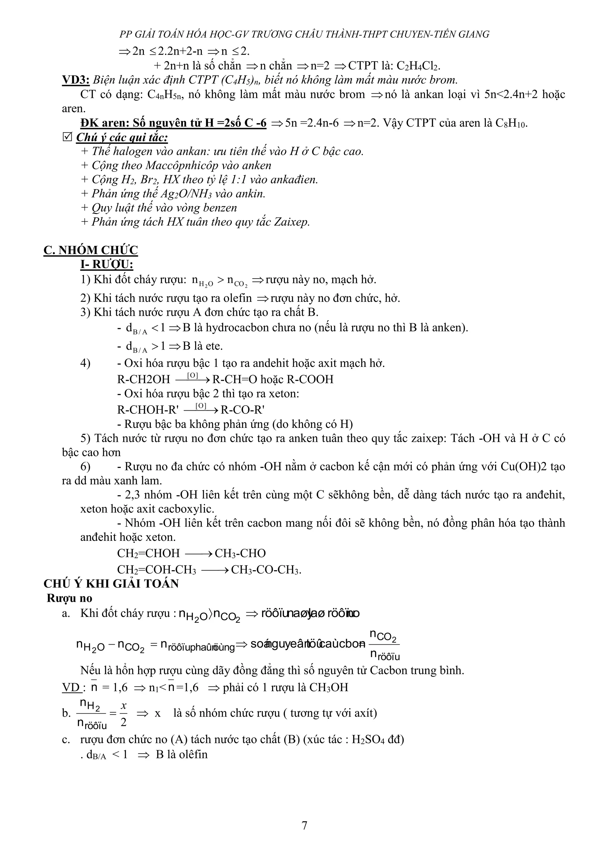 PP GIẢI TOÁN HÓA HỌC-GV TRƯƠNG CHÂU THÀNH-THPT CHUYEN-TIỀN GIANG
7
2n 2.2n+2-n n 2.
+ 2n+n là số chẳn n chẳn n=2 CTPT là: C2H4Cl2.
VD3: Biện luận xác định CTPT (C4H5)n, biết nó không làm mất màu nước brom.
CT có dạng: C4nH5n, nó không làm mất màu nước brom nó là ankan loại vì 5n<2.4n+2 hoặc
aren.
ĐK aren: Số nguyên tử H =2số C -6 5n =2.4n-6 n=2. Vậy CTPT của aren là C8H10.
 Chú ý các qui tắc:
+ Thế halogen vào ankan: ưu tiên thế vào H ở C bậc cao.
+ Cộng theo Maccôpnhicôp vào anken
+ Cộng H2, Br2, HX theo tỷ lệ 1:1 vào ankađien.
+ Phản ứng thế Ag2O/NH3 vào ankin.
+ Quy luật thế vào vòng benzen
+ Phản ứng tách HX tuân theo quy tắc Zaixep.
C. NHÓM CHỨC
I- RƯỢU:
1) Khi đốt cháy rượu: 22 COOH nn  rượu này no, mạch hở.
2) Khi tách nước rượu tạo ra olefin rượu này no đơn chức, hở.
3) Khi tách nước rượu A đơn chức tạo ra chất B.
- 1d A/B  B là hydrocacbon chưa no (nếu là rượu no thì B là anken).
- 1d A/B  B là ete.
4) - Oxi hóa rượu bậc 1 tạo ra andehit hoặc axit mạch hở.
R-CH2OH  ]O[
R-CH=O hoặc R-COOH
- Oxi hóa rượu bậc 2 thì tạo ra xeton:
R-CHOH-R'  ]O[
R-CO-R'
- Rượu bậc ba không phản ứng (do không có H)
5) Tách nước từ rượu no đơn chức tạo ra anken tuân theo quy tắc zaixep: Tách -OH và H ở C có
bậc cao hơn
6) - Rượu no đa chức có nhóm -OH nằm ở cacbon kế cận mới có phản ứng với Cu(OH)2 tạo
ra dd màu xanh lam.
- 2,3 nhóm -OH liên kết trên cùng một C sẽkhông bền, dễ dàng tách nước tạo ra anđehit,
xeton hoặc axit cacboxylic.
- Nhóm -OH liên kết trên cacbon mang nối đôi sẽ không bền, nó đồng phân hóa tạo thành
anđehit hoặc xeton.
CH2=CHOH  CH3-CHO
CH2=COH-CH3  CH3-CO-CH3.
CHÚ Ý KHI GIẢI TOÁN
Rượu no
a. Khi đốt cháy rượu : nolaø röôïunaøyröôïunn 22 COOH 
röôïu
CO
öùngphaûnröôïuCOOH
n
n
caùcbontöûnguyeânsoánnn 2
22

Nếu là hổn hợp rượu cùng dãy đồng đẳng thì số nguyên tử Cacbon trung bình.
VD : n = 1,6  n1< n=1,6  phải có 1 rượu là CH3OH
b.
2
x

röôïu
H
n
n 2
 x là số nhóm chức rượu ( tương tự với axít)
c. rượu đơn chức no (A) tách nước tạo chất (B) (xúc tác : H2SO4 đđ)
. dB/A < 1  B là olêfin
 