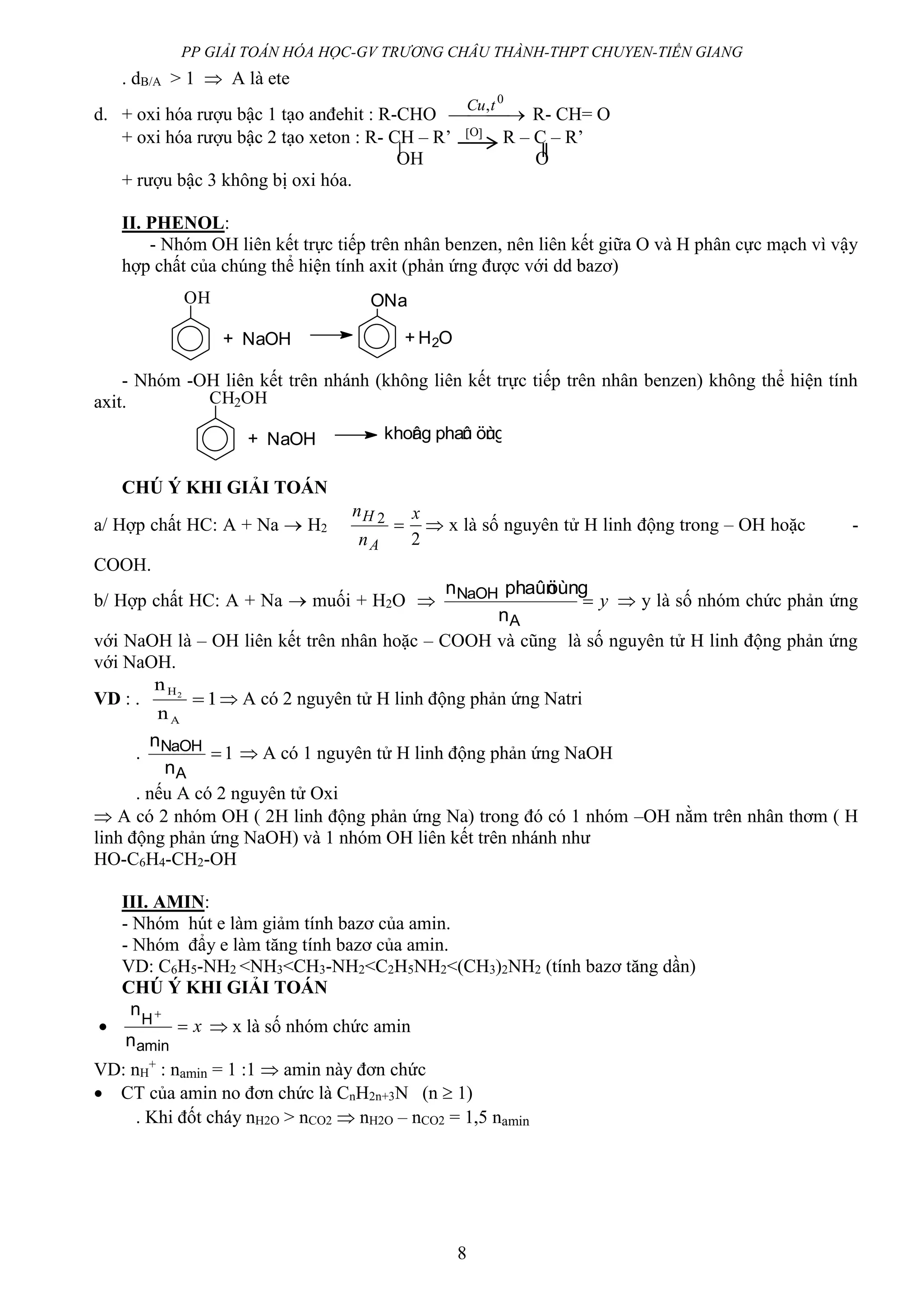 PP GIẢI TOÁN HÓA HỌC-GV TRƯƠNG CHÂU THÀNH-THPT CHUYEN-TIỀN GIANG
8
OH
+ NaOH
ONa
+ H2O
CH2OH
+ NaOH khoâng phaûn öùng
. dB/A > 1  A là ete
d. + oxi hóa rượu bậc 1 tạo anđehit : R-CHO  
0
,tCu
R- CH= O
+ oxi hóa rượu bậc 2 tạo xeton : R- CH – R’ O R – C – R’
OH O
+ rượu bậc 3 không bị oxi hóa.
II. PHENOL:
- Nhóm OH liên kết trực tiếp trên nhân benzen, nên liên kết giữa O và H phân cực mạch vì vậy
hợp chất của chúng thể hiện tính axit (phản ứng được với dd bazơ)
- Nhóm -OH liên kết trên nhánh (không liên kết trực tiếp trên nhân benzen) không thể hiện tính
axit.
CHÚ Ý KHI GIẢI TOÁN
a/ Hợp chất HC: A + Na  H2 
A
H
n
n 2
2
x
 x là số nguyên tử H linh động trong – OH hoặc -
COOH.
b/ Hợp chất HC: A + Na  muối + H2O  y
A
NaOH
n
öùngphaûnn
 y là số nhóm chức phản ứng
với NaOH là – OH liên kết trên nhân hoặc – COOH và cũng là số nguyên tử H linh động phản ứng
với NaOH.
VD : . 1
n
n
A
H2
  A có 2 nguyên tử H linh động phản ứng Natri
. 1
A
NaOH
n
n
 A có 1 nguyên tử H linh động phản ứng NaOH
. nếu A có 2 nguyên tử Oxi
 A có 2 nhóm OH ( 2H linh động phản ứng Na) trong đó có 1 nhóm –OH nằm trên nhân thơm ( H
linh động phản ứng NaOH) và 1 nhóm OH liên kết trên nhánh như
HO-C6H4-CH2-OH
III. AMIN:
- Nhóm hút e làm giảm tính bazơ của amin.
- Nhóm đẩy e làm tăng tính bazơ của amin.
VD: C6H5-NH2 <NH3<CH3-NH2<C2H5NH2<(CH3)2NH2 (tính bazơ tăng dần)
CHÚ Ý KHI GIẢI TOÁN
 x

amin
H
n
n
 x là số nhóm chức amin
VD: nH
+
: namin = 1 :1  amin này đơn chức
 CT của amin no đơn chức là CnH2n+3N (n  1)
. Khi đốt cháy nH2O > nCO2  nH2O – nCO2 = 1,5 namin
 