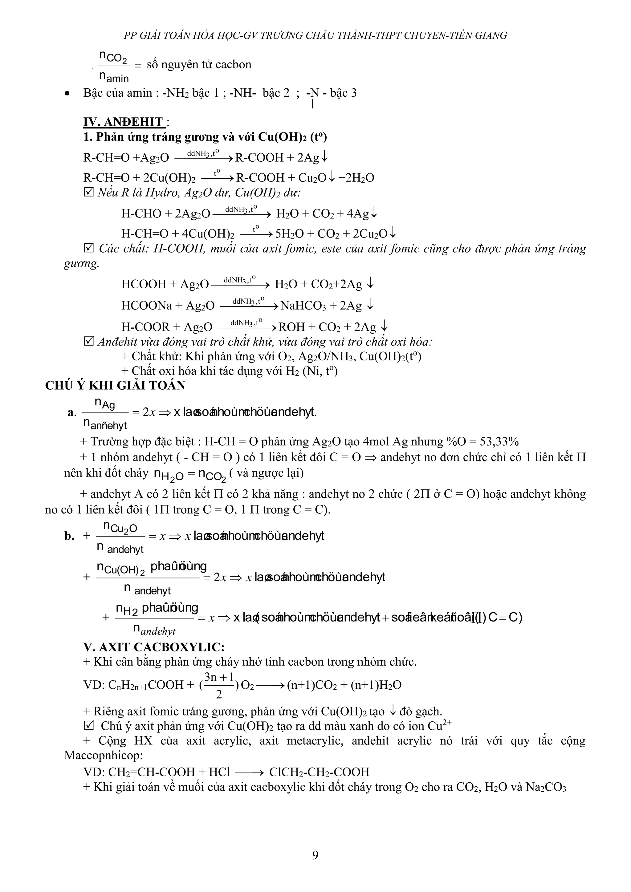 PP GIẢI TOÁN HÓA HỌC-GV TRƯƠNG CHÂU THÀNH-THPT CHUYEN-TIỀN GIANG
9
. 
amin
CO
n
n 2 số nguyên tử cacbon
 Bậc của amin : -NH2 bậc 1 ; -NH- bậc 2 ; -N - bậc 3
IV. ANĐEHIT :
1. Phản ứng tráng gương và với Cu(OH)2 (to)
R-CH=O +Ag2O  
ot,ddNH3
R-COOH + 2Ag
R-CH=O + 2Cu(OH)2 
ot
R-COOH + Cu2O +2H2O
 Nếu R là Hydro, Ag2O dư, Cu(OH)2 dư:
H-CHO + 2Ag2O  
ot,ddNH3
H2O + CO2 + 4Ag
H-CH=O + 4Cu(OH)2 
ot
5H2O + CO2 + 2Cu2O
 Các chất: H-COOH, muối của axit fomic, este của axit fomic cũng cho được phản ứng tráng
gương.
HCOOH + Ag2O  
ot,ddNH3
H2O + CO2+2Ag 
HCOONa + Ag2O  
ot,ddNH3
NaHCO3 + 2Ag 
H-COOR + Ag2O  
ot,ddNH3
ROH + CO2 + 2Ag 
 Anđehit vừa đóng vai trò chất khử, vừa đóng vai trò chất oxi hóa:
+ Chất khử: Khi phản ứng với O2, Ag2O/NH3, Cu(OH)2(to
)
+ Chất oxi hóa khi tác dụng với H2 (Ni, to
)
CHÚ Ý KHI GIẢI TOÁN
a. andehyt.chöùcnhoùmsoálaøx
n
n
anñehyt
Ag
 x2
+ Trường hợp đặc biệt : H-CH = O phản ứng Ag2O tạo 4mol Ag nhưng %O = 53,33%
+ 1 nhóm andehyt ( - CH = O ) có 1 liên kết đôi C = O  andehyt no đơn chức chỉ có 1 liên kết 
nên khi đốt cháy 22 COOH nn  ( và ngược lại)
+ andehyt A có 2 liên kết  có 2 khả năng : andehyt no 2 chức ( 2 ở C = O) hoặc andehyt không
no có 1 liên kết đôi ( 1 trong C = O, 1  trong C = C).
b. + andehytchöùcnhoùmsoálaø
n
n
andehyt
OCu2
xx 
+ andehytchöùcnhoùmsoálaø
n
öùngphaûnn
andehyt
Cu(OH)2
xx  2
+ C)C)ñoâi(keátlieânsoáandehytchöùcnhoùmsoá(laøx
n
öùngphaûnn 2H
 x
andehyt
V. AXIT CACBOXYLIC:
+ Khi cân bằng phản ứng cháy nhớ tính cacbon trong nhóm chức.
VD: CnH2n+1COOH + )
2
1n3
(

O2  (n+1)CO2 + (n+1)H2O
+ Riêng axit fomic tráng gương, phản ứng với Cu(OH)2 tạo  đỏ gạch.
 Chú ý axit phản ứng với Cu(OH)2 tạo ra dd màu xanh do có ion Cu2+
+ Cộng HX của axit acrylic, axit metacrylic, andehit acrylic nó trái với quy tắc cộng
Maccopnhicop:
VD: CH2=CH-COOH + HCl  ClCH2-CH2-COOH
+ Khi giải toán về muối của axit cacboxylic khi đốt cháy trong O2 cho ra CO2, H2O và Na2CO3
 