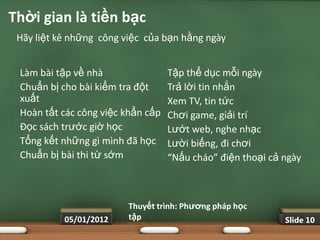 Thời gian là tiền bạc
    Hãy liệt kê những công việc của bạn hằng ngày


•   Làm bài tập về nhà              •   Tập thể dục mỗi ngày
•   Chuẩn bị cho bài kiểm tra đột •     Trả lời tin nhắn
    xuất                            •   Xem TV, tin tức
•   Hoàn tất các công việc khẩn cấp •   Chơi game, giải trí
•   Đọc sách trước giờ học          •   Lướt web, nghe nhạc
•   Tổng kết những gì mình đã học •     Lười biếng, đi chơi
•   Chuẩn bị bài thi từ sớm         •   “Nấu cháo” điện thoại cả ngày



                            Thuyết trình: Phƣơng pháp học
              05/01/2012    tập                                  Slide 10
 