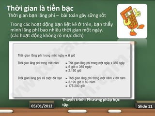 •Thời gian là tiền bạc
 Thời gian bạn lãng phí – bài toán gây sững sốt
 •   Trong các hoạt động bạn liệt kê ở trên, bạn thấy
     mình lãng phí bao nhiêu thời gian một ngày.
     (các hoạt động không rõ mục đích)




                             Thuyết trình: Phƣơng pháp học
              05/01/2012     tập                             Slide 11
 