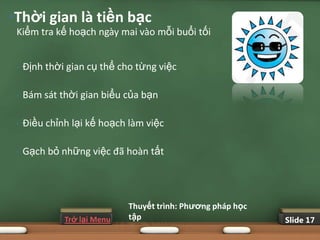 •Thời gian là tiền bạc
 Kiểm tra kế hoạch ngày mai vào mỗi buổi tối


 •   Định thời gian cụ thể cho từng việc

 •   Bám sát thời gian biểu của bạn

 •   Điều chỉnh lại kế hoạch làm việc

 •   Gạch bỏ những việc đã hoàn tất




                             Thuyết trình: Phƣơng pháp học
              Trở lại Menu   tập                             Slide 17
 