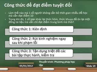 •Công thức để đạt điểm tuyệt đối
 •   Làm thế nào mà 1 số người không cần bỏ thời gian nhiều để học
     mà vẫn đạt điểm 10
 •   Trong khi đó, 1 số bạn khác lại thức hôm, thức khuya để ôn lại một
     đống tài liệu mà vẫn chỉ đạt điểm trung bình mà thôi?

       Công thức 1: Kiên định

       Công thức 2: Rút kinh nghiệm ngay
       sau khi phạm lỗi

       Công thức 3: Tận dụng triệt để các
       bài tập thực hành, kiểm tra
                             Thuyết trình: Phƣơng pháp học
             05/01/2012      tập                                    Slide 19
 