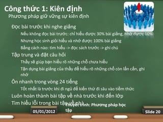 Công thức 1: Kiên định
 Phương pháp giữ vững sự kiên định
 •   Đọc bài trước khi nghe giảng
       •   Nếu không đọc bài trước: chỉ hiểu được 30% bài giảng, nhớ được 10%
       •   Nhưng học sinh giỏi hiểu và nhớ được 100% bài giảng
       •   Bằng cách nào: tìm hiểu -> đọc sách trước -> ghi chú
 •   Tập trung và đặt câu hỏi
       •   Thầy sẽ giúp bạn hiểu rõ những chỗ chưa hiểu
       •   Tận dụng bài giảng của thầy để hiểu rõ những chổ còn lấn cấn, ghi
           nhớ
 •   Ôn nhanh trong vòng 24 tiếng
       •   Tốt nhất là trước khi đi ngủ để kiến thứ đi sâu vào tiềm thức
 •   Luôn hoàn thành bài tập về nhà trước khi đến lớp
 •   Tìm hiểu lỗi trong bài tập về nhà Phƣơng pháp học
                              Thuyết trình:
                 05/01/2012        tập                                         Slide 20
 