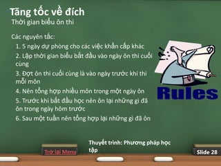•Tăng tốc về đích
 Thời gian biểu ôn thi
 Các nguyên tắc:
 • 1. 5 ngày dự phòng cho các việc khẩn cấp khác

 • 2. Lập thời gian biểu bắt đầu vào ngày ôn thi cuối
   cùng
 • 3. Đợt ôn thi cuối cùng là vào ngày trước khi thi
   mỗi môn
 • 4. Nên tổng hợp nhiều môn trong một ngày ôn

 • 5. Trước khi bắt đầu học nên ôn lại những gì đã
   ôn trong ngày hôm trước
 • 6. Sau một tuần nên tổng hợp lại những gì đã ôn




                             Thuyết trình: Phƣơng pháp học
             Trở lại Menu    tập                             Slide 28
 