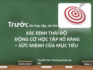 Trƣớc khi học tập, ôn thi:
       XÁC ĐỊNH THÁI ĐỘ
   ĐỘNG CƠ HỌC TẬP RÕ RÀNG
   – SỨC MẠNH CỦA MỤC TIÊU

                  Thuyết trình: Phƣơng pháp học
     05/01/2012   tập                             Slide 3
 