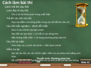 Cách làm bài thi
 Cách trả lời câu hỏi
 •   Luôn đọc kĩ câu hỏi
       •   Chú ý các từ khóa quan trọng xuất hiện
 •   Trả lời câu hỏi vừa đủ
       •   Dựa vào điểm chia từng phần trong câu hỏi để làm tiêu chí
 •   Câu hỏi trắc nghiệm – đánh đố nhất
       •   Đưa ra câu trả lời của bạn trước
       •   Đọc hết các lựa chọn -> có thể có câu đúng hơn
       •   Nếu không chắc chắn -> sử dụng phương pháp loại trừ
 •   Câu hỏi tự luận
       •   Phát thảo các ý chính sẽ trả lời -> tiến hành trả lời
 •   Kiểm tra lại
       •   Đọc lại câu hỏi, các câu trả lời ngắn, kiểm tra các phép toán bằng cách
           khác
                                    Thuyết trình: Phƣơng pháp học
       •   Đố với câu hỏi trắc nghiệm kiểm tra coi thử có bỏ sót câu nào không
                                    tập
                 Trở lại Menu                                                  Slide 32
 