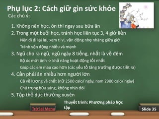 •Phụ lục 2: Cách giữ gìn sức khỏe
 Các chú ý:
 •   1. Không nên học, ôn thi ngay sau bữa ăn
 •   2. Trong một buổi học, tránh học liên tục 3, 4 giờ liền
       •   Nên đi đi lại lại, xem ti vi, vận động nhẹ nhàng giữa giờ
       •   Tránh vận động nhiều và mạnh
 •   3. Ngủ cho ra ngủ, ngủ ngày 8 tiếng, nhất là về đêm
       •   Bộ óc mới tinh -> khả năng hoạt động tốt nhất
       •   Giúp các em mau cao hơn (các yếu tố tăng trưởng được tiết ra)
 •   4. Cần phải ăn nhiều hơn người lớn
       •   Cả về lượng và chất (nữ 2500 calo/ ngày, nam 2900 calo/ ngày)
       •   Chú trọng bữa sáng, không nhịn đói
 •   5. Tập thể dục thường xuyên
                                   Thuyết trình: Phƣơng pháp học
                 Trở lại Menu      tập                                     Slide 35
 