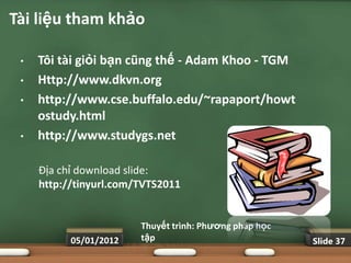 Tài liệu tham khảo

 •   Tôi tài giỏi bạn cũng thế - Adam Khoo - TGM
 •   Http://www.dkvn.org
 •   http://www.cse.buffalo.edu/~rapaport/howt
     ostudy.html
 •   http://www.studygs.net

     Địa chỉ download slide:
     http://tinyurl.com/TVTS2011


                        Thuyết trình: Phƣơng pháp học
           05/01/2012   tập                             Slide 37
 