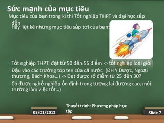 •Sức mạnh của mục tiêu
 Mục tiêu của bạn trong kì thi Tốt nghiệp THPT và đại học sắp
   đến
 • Hãy liệt kê những mục tiêu sắp tới của bạn:




 •   Tốt nghiệp THPT: đạt từ 50 đến 55 điểm -> tốt nghiệp loại giỏi
 •   Đậu vào các trường top ten của cả nước (ĐH Y Dược, Ngoại
     thương, Bách Khoa…) -> Đạt được số điểm từ 25 đến 30?
 •   Có được nghề nghiệp ổn định trong tương lai (lương cao, môi
     trường làm việc tốt…)

                             Thuyết trình: Phƣơng pháp học
              05/01/2012     tập                                 Slide 7
 