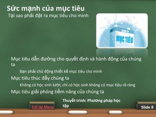 •Sức mạnh của mục tiêu
 Tại sao phải đặt ra mục tiêu cho mình




 •   Mục tiêu dẫn đường cho quyết định và hành động của chúng
     ta
       •   Bạn phải chủ động thiết kế mục tiêu cho mình
 •   Mục tiêu thúc đẩy chúng ta
       •   Không có học sinh lười, chỉ có học sinh không có mục tiêu rõ ràng
 •   Mục tiêu giải phóng tiềm năng của chúng ta
                                   Thuyết trình: Phƣơng pháp học
                 Trở lại Menu      tập                                         Slide 8
 