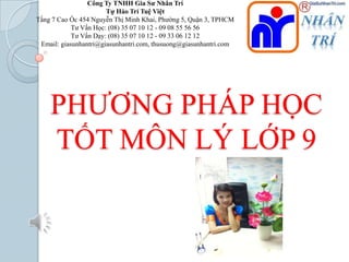 Công Ty TNHH Gia Sư Nhân Trí
Tự Hào Trí Tuệ Việt
Tầng 7 Cao Ốc 454 Nguyễn Thị Minh Khai, Phƣờng 5, Quận 3, TPHCM
Tƣ Vấn Học: (08) 35 07 10 12 - 09 08 55 56 56
Tƣ Vấn Dạy: (08) 35 07 10 12 - 09 33 06 12 12
Email: giasunhantri@giasunhantri.com, thusuong@giasunhantri.com

PHƢƠNG PHÁP HỌC
TỐT MÔN LÝ LỚP 9

 