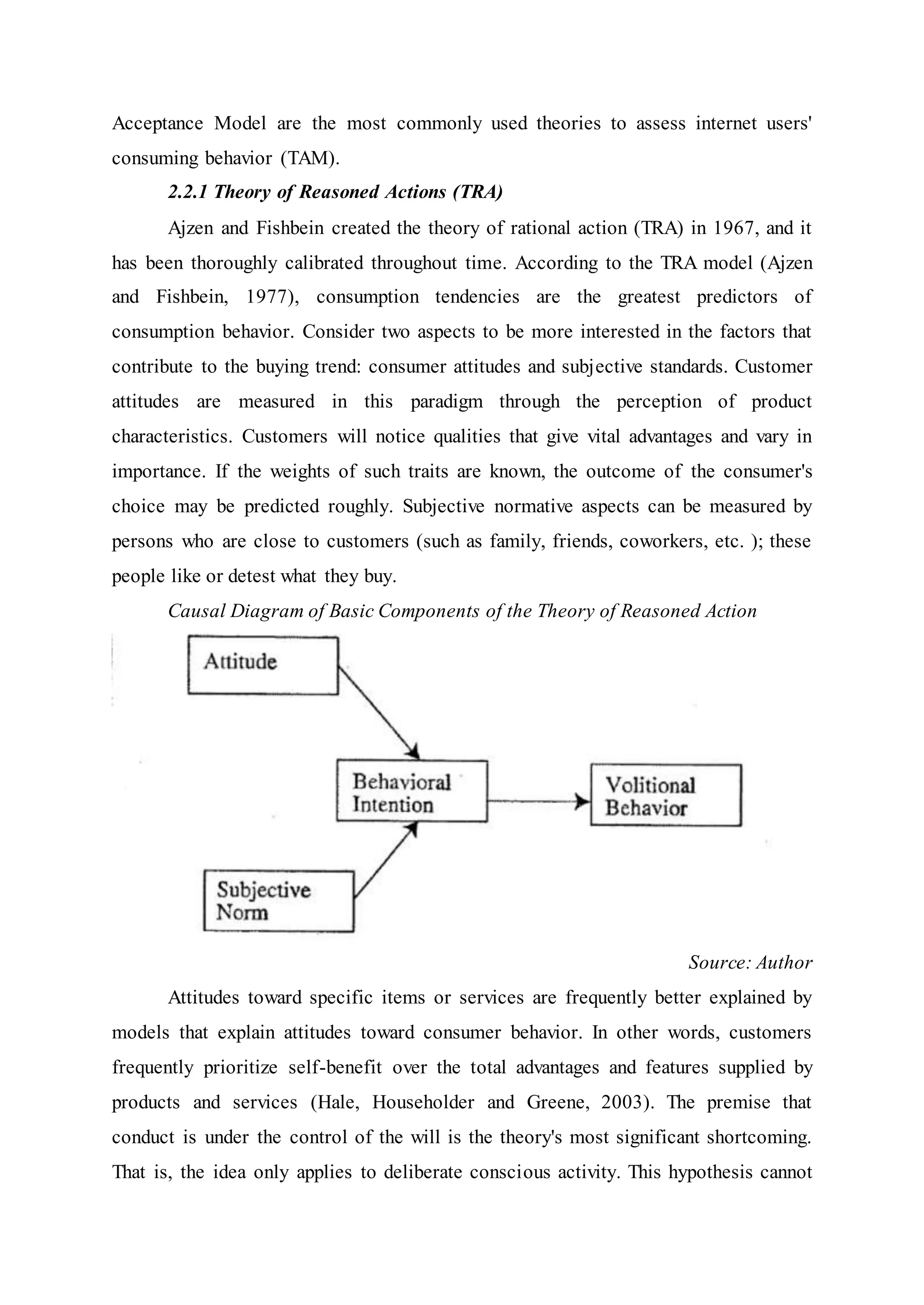 Acceptance Model are the most commonly used theories to assess internet users'
consuming behavior (TAM).
2.2.1 Theory of Reasoned Actions (TRA)
Ajzen and Fishbein created the theory of rational action (TRA) in 1967, and it
has been thoroughly calibrated throughout time. According to the TRA model (Ajzen
and Fishbein, 1977), consumption tendencies are the greatest predictors of
consumption behavior. Consider two aspects to be more interested in the factors that
contribute to the buying trend: consumer attitudes and subjective standards. Customer
attitudes are measured in this paradigm through the perception of product
characteristics. Customers will notice qualities that give vital advantages and vary in
importance. If the weights of such traits are known, the outcome of the consumer's
choice may be predicted roughly. Subjective normative aspects can be measured by
persons who are close to customers (such as family, friends, coworkers, etc. ); these
people like or detest what they buy.
Causal Diagram of Basic Components of the Theory of Reasoned Action
Source: Author
Attitudes toward specific items or services are frequently better explained by
models that explain attitudes toward consumer behavior. In other words, customers
frequently prioritize self-benefit over the total advantages and features supplied by
products and services (Hale, Householder and Greene, 2003). The premise that
conduct is under the control of the will is the theory's most significant shortcoming.
That is, the idea only applies to deliberate conscious activity. This hypothesis cannot
 