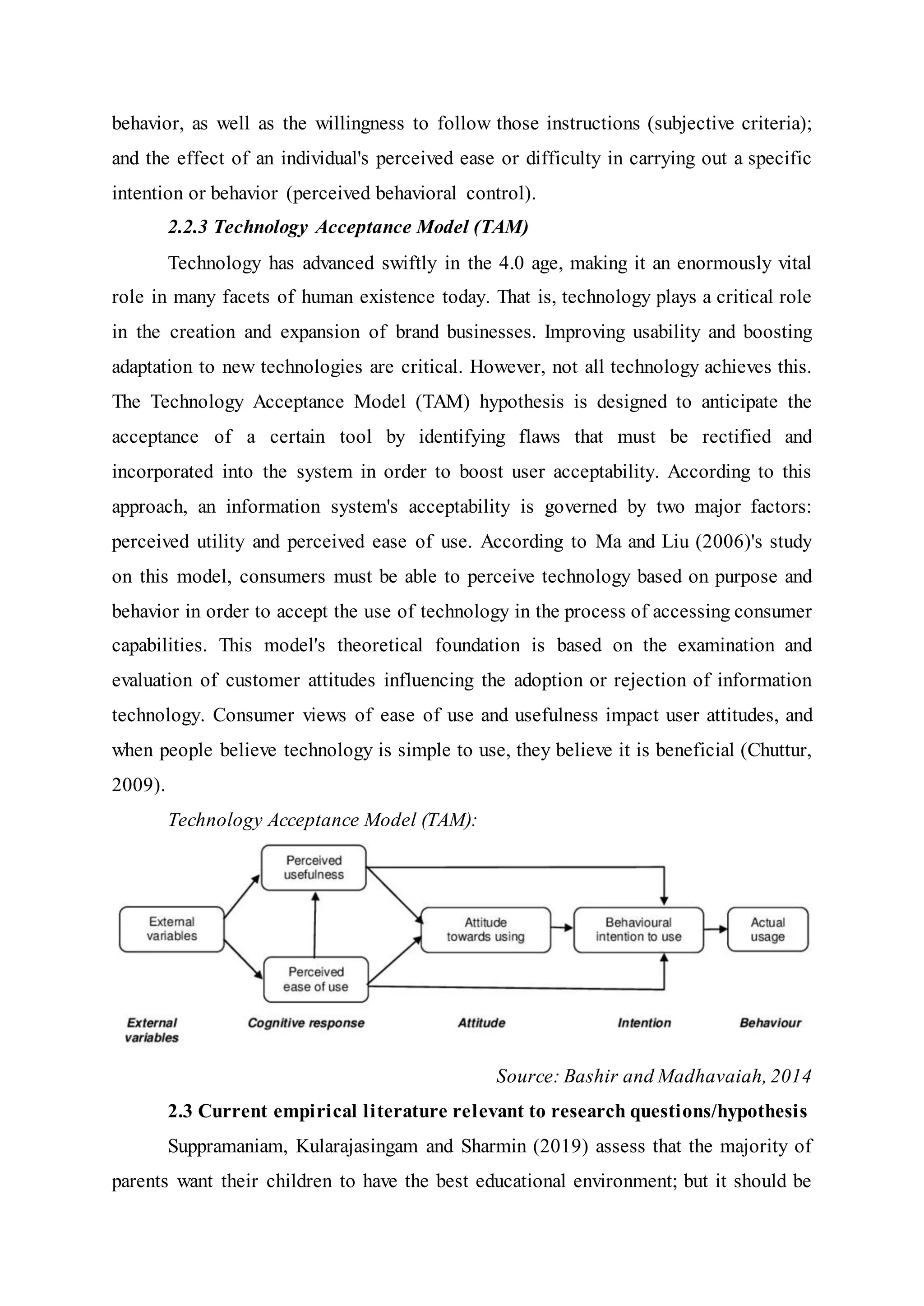behavior, as well as the willingness to follow those instructions (subjective criteria);
and the effect of an individual's perceived ease or difficulty in carrying out a specific
intention or behavior (perceived behavioral control).
2.2.3 Technology Acceptance Model (TAM)
Technology has advanced swiftly in the 4.0 age, making it an enormously vital
role in many facets of human existence today. That is, technology plays a critical role
in the creation and expansion of brand businesses. Improving usability and boosting
adaptation to new technologies are critical. However, not all technology achieves this.
The Technology Acceptance Model (TAM) hypothesis is designed to anticipate the
acceptance of a certain tool by identifying flaws that must be rectified and
incorporated into the system in order to boost user acceptability. According to this
approach, an information system's acceptability is governed by two major factors:
perceived utility and perceived ease of use. According to Ma and Liu (2006)'s study
on this model, consumers must be able to perceive technology based on purpose and
behavior in order to accept the use of technology in the process of accessing consumer
capabilities. This model's theoretical foundation is based on the examination and
evaluation of customer attitudes influencing the adoption or rejection of information
technology. Consumer views of ease of use and usefulness impact user attitudes, and
when people believe technology is simple to use, they believe it is beneficial (Chuttur,
2009).
Technology Acceptance Model (TAM):
Source: Bashir and Madhavaiah, 2014
2.3 Current empirical literature relevant to research questions/hypothesis
Suppramaniam, Kularajasingam and Sharmin (2019) assess that the majority of
parents want their children to have the best educational environment; but it should be
 