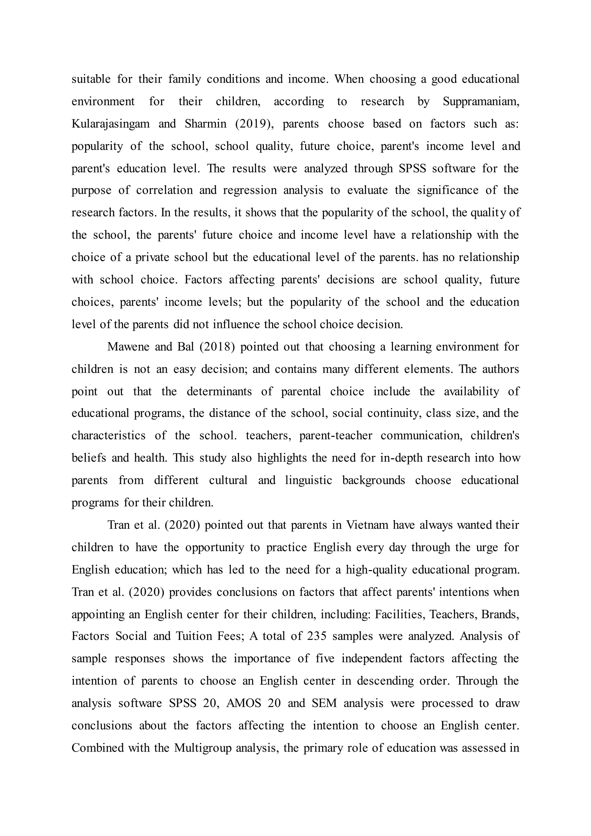 suitable for their family conditions and income. When choosing a good educational
environment for their children, according to research by Suppramaniam,
Kularajasingam and Sharmin (2019), parents choose based on factors such as:
popularity of the school, school quality, future choice, parent's income level and
parent's education level. The results were analyzed through SPSS software for the
purpose of correlation and regression analysis to evaluate the significance of the
research factors. In the results, it shows that the popularity of the school, the quality of
the school, the parents' future choice and income level have a relationship with the
choice of a private school but the educational level of the parents. has no relationship
with school choice. Factors affecting parents' decisions are school quality, future
choices, parents' income levels; but the popularity of the school and the education
level of the parents did not influence the school choice decision.
Mawene and Bal (2018) pointed out that choosing a learning environment for
children is not an easy decision; and contains many different elements. The authors
point out that the determinants of parental choice include the availability of
educational programs, the distance of the school, social continuity, class size, and the
characteristics of the school. teachers, parent-teacher communication, children's
beliefs and health. This study also highlights the need for in-depth research into how
parents from different cultural and linguistic backgrounds choose educational
programs for their children.
Tran et al. (2020) pointed out that parents in Vietnam have always wanted their
children to have the opportunity to practice English every day through the urge for
English education; which has led to the need for a high-quality educational program.
Tran et al. (2020) provides conclusions on factors that affect parents' intentions when
appointing an English center for their children, including: Facilities, Teachers, Brands,
Factors Social and Tuition Fees; A total of 235 samples were analyzed. Analysis of
sample responses shows the importance of five independent factors affecting the
intention of parents to choose an English center in descending order. Through the
analysis software SPSS 20, AMOS 20 and SEM analysis were processed to draw
conclusions about the factors affecting the intention to choose an English center.
Combined with the Multigroup analysis, the primary role of education was assessed in
 