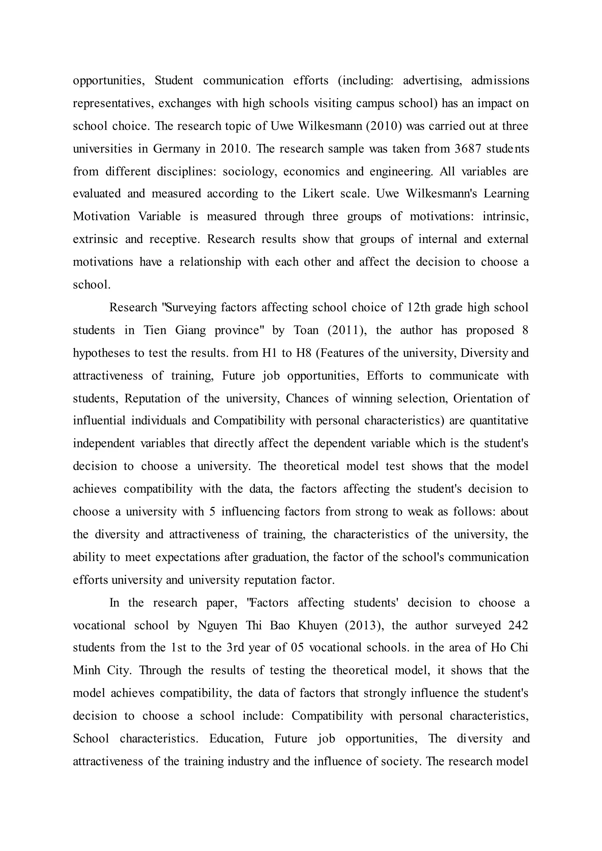 opportunities, Student communication efforts (including: advertising, admissions
representatives, exchanges with high schools visiting campus school) has an impact on
school choice. The research topic of Uwe Wilkesmann (2010) was carried out at three
universities in Germany in 2010. The research sample was taken from 3687 students
from different disciplines: sociology, economics and engineering. All variables are
evaluated and measured according to the Likert scale. Uwe Wilkesmann's Learning
Motivation Variable is measured through three groups of motivations: intrinsic,
extrinsic and receptive. Research results show that groups of internal and external
motivations have a relationship with each other and affect the decision to choose a
school.
Research "Surveying factors affecting school choice of 12th grade high school
students in Tien Giang province" by Toan (2011), the author has proposed 8
hypotheses to test the results. from H1 to H8 (Features of the university, Diversity and
attractiveness of training, Future job opportunities, Efforts to communicate with
students, Reputation of the university, Chances of winning selection, Orientation of
influential individuals and Compatibility with personal characteristics) are quantitative
independent variables that directly affect the dependent variable which is the student's
decision to choose a university. The theoretical model test shows that the model
achieves compatibility with the data, the factors affecting the student's decision to
choose a university with 5 influencing factors from strong to weak as follows: about
the diversity and attractiveness of training, the characteristics of the university, the
ability to meet expectations after graduation, the factor of the school's communication
efforts university and university reputation factor.
In the research paper, "Factors affecting students' decision to choose a
vocational school by Nguyen Thi Bao Khuyen (2013), the author surveyed 242
students from the 1st to the 3rd year of 05 vocational schools. in the area of Ho Chi
Minh City. Through the results of testing the theoretical model, it shows that the
model achieves compatibility, the data of factors that strongly influence the student's
decision to choose a school include: Compatibility with personal characteristics,
School characteristics. Education, Future job opportunities, The diversity and
attractiveness of the training industry and the influence of society. The research model
 