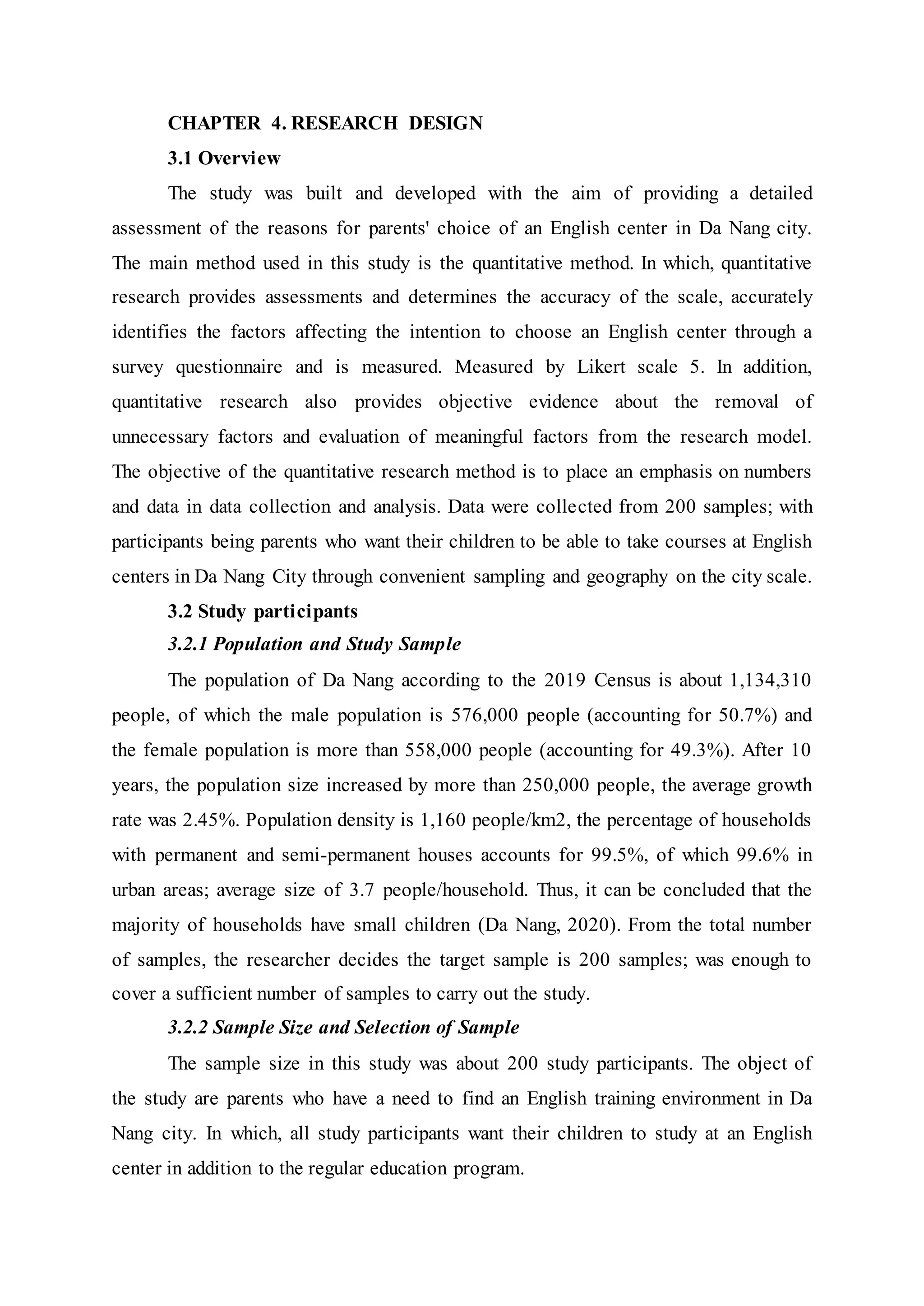 CHAPTER 4. RESEARCH DESIGN
3.1 Overview
The study was built and developed with the aim of providing a detailed
assessment of the reasons for parents' choice of an English center in Da Nang city.
The main method used in this study is the quantitative method. In which, quantitative
research provides assessments and determines the accuracy of the scale, accurately
identifies the factors affecting the intention to choose an English center through a
survey questionnaire and is measured. Measured by Likert scale 5. In addition,
quantitative research also provides objective evidence about the removal of
unnecessary factors and evaluation of meaningful factors from the research model.
The objective of the quantitative research method is to place an emphasis on numbers
and data in data collection and analysis. Data were collected from 200 samples; with
participants being parents who want their children to be able to take courses at English
centers in Da Nang City through convenient sampling and geography on the city scale.
3.2 Study participants
3.2.1 Population and Study Sample
The population of Da Nang according to the 2019 Census is about 1,134,310
people, of which the male population is 576,000 people (accounting for 50.7%) and
the female population is more than 558,000 people (accounting for 49.3%). After 10
years, the population size increased by more than 250,000 people, the average growth
rate was 2.45%. Population density is 1,160 people/km2, the percentage of households
with permanent and semi-permanent houses accounts for 99.5%, of which 99.6% in
urban areas; average size of 3.7 people/household. Thus, it can be concluded that the
majority of households have small children (Da Nang, 2020). From the total number
of samples, the researcher decides the target sample is 200 samples; was enough to
cover a sufficient number of samples to carry out the study.
3.2.2 Sample Size and Selection of Sample
The sample size in this study was about 200 study participants. The object of
the study are parents who have a need to find an English training environment in Da
Nang city. In which, all study participants want their children to study at an English
center in addition to the regular education program.
 