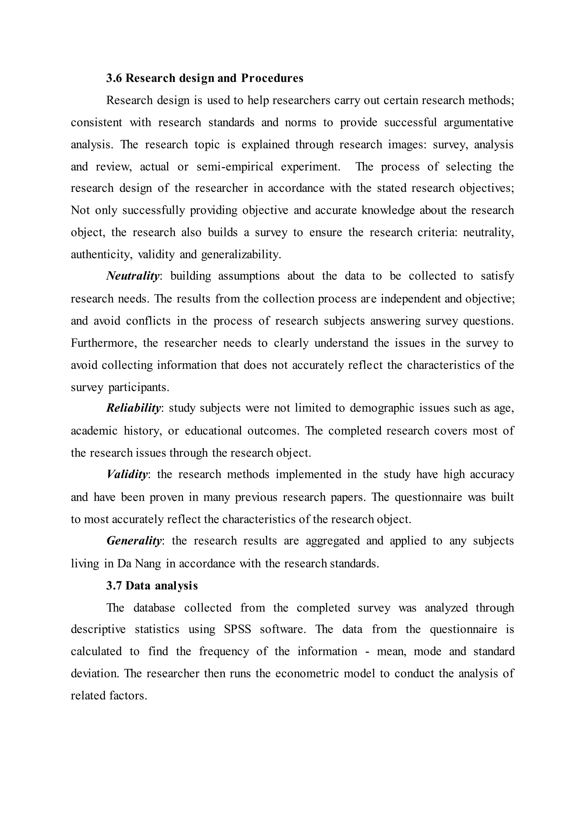 3.6 Research design and Procedures
Research design is used to help researchers carry out certain research methods;
consistent with research standards and norms to provide successful argumentative
analysis. The research topic is explained through research images: survey, analysis
and review, actual or semi-empirical experiment. The process of selecting the
research design of the researcher in accordance with the stated research objectives;
Not only successfully providing objective and accurate knowledge about the research
object, the research also builds a survey to ensure the research criteria: neutrality,
authenticity, validity and generalizability.
Neutrality: building assumptions about the data to be collected to satisfy
research needs. The results from the collection process are independent and objective;
and avoid conflicts in the process of research subjects answering survey questions.
Furthermore, the researcher needs to clearly understand the issues in the survey to
avoid collecting information that does not accurately reflect the characteristics of the
survey participants.
Reliability: study subjects were not limited to demographic issues such as age,
academic history, or educational outcomes. The completed research covers most of
the research issues through the research object.
Validity: the research methods implemented in the study have high accuracy
and have been proven in many previous research papers. The questionnaire was built
to most accurately reflect the characteristics of the research object.
Generality: the research results are aggregated and applied to any subjects
living in Da Nang in accordance with the research standards.
3.7 Data analysis
The database collected from the completed survey was analyzed through
descriptive statistics using SPSS software. The data from the questionnaire is
calculated to find the frequency of the information - mean, mode and standard
deviation. The researcher then runs the econometric model to conduct the analysis of
related factors.
 