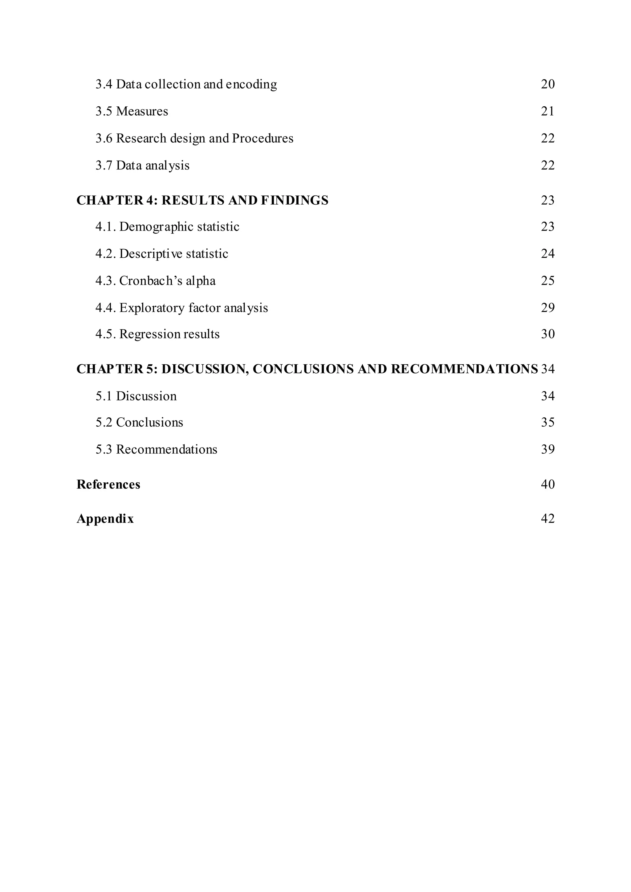 3.4 Data collection and encoding 20
3.5 Measures 21
3.6 Research design and Procedures 22
3.7 Data analysis 22
CHAPTER 4: RESULTS AND FINDINGS 23
4.1. Demographic statistic 23
4.2. Descriptive statistic 24
4.3. Cronbach’s alpha 25
4.4. Exploratory factor analysis 29
4.5. Regression results 30
CHAPTER 5: DISCUSSION, CONCLUSIONS AND RECOMMENDATIONS 34
5.1 Discussion 34
5.2 Conclusions 35
5.3 Recommendations 39
References 40
Appendix 42
 