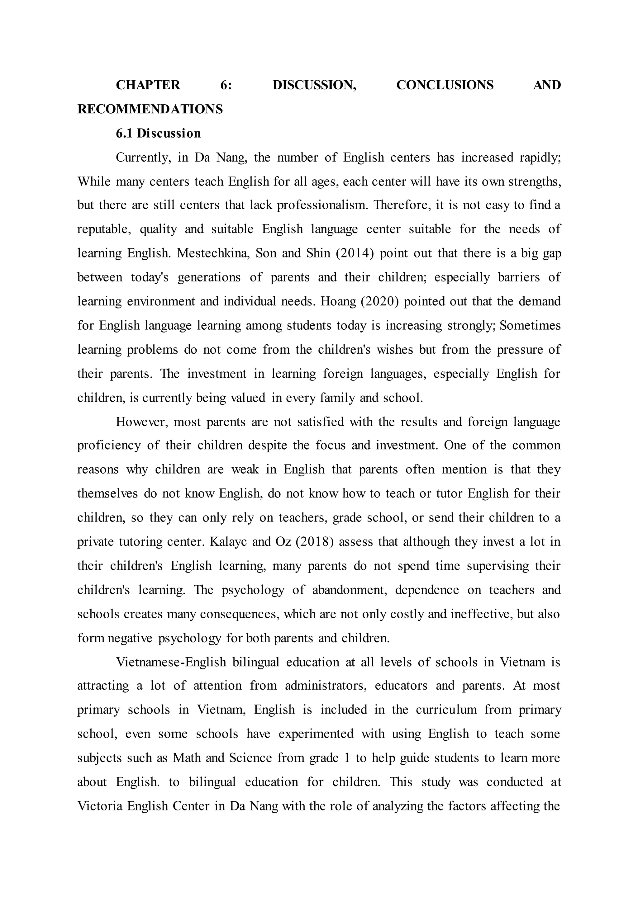 CHAPTER 6: DISCUSSION, CONCLUSIONS AND
RECOMMENDATIONS
6.1 Discussion
Currently, in Da Nang, the number of English centers has increased rapidly;
While many centers teach English for all ages, each center will have its own strengths,
but there are still centers that lack professionalism. Therefore, it is not easy to find a
reputable, quality and suitable English language center suitable for the needs of
learning English. Mestechkina, Son and Shin (2014) point out that there is a big gap
between today's generations of parents and their children; especially barriers of
learning environment and individual needs. Hoang (2020) pointed out that the demand
for English language learning among students today is increasing strongly; Sometimes
learning problems do not come from the children's wishes but from the pressure of
their parents. The investment in learning foreign languages, especially English for
children, is currently being valued in every family and school.
However, most parents are not satisfied with the results and foreign language
proficiency of their children despite the focus and investment. One of the common
reasons why children are weak in English that parents often mention is that they
themselves do not know English, do not know how to teach or tutor English for their
children, so they can only rely on teachers, grade school, or send their children to a
private tutoring center. Kalayc and Oz (2018) assess that although they invest a lot in
their children's English learning, many parents do not spend time supervising their
children's learning. The psychology of abandonment, dependence on teachers and
schools creates many consequences, which are not only costly and ineffective, but also
form negative psychology for both parents and children.
Vietnamese-English bilingual education at all levels of schools in Vietnam is
attracting a lot of attention from administrators, educators and parents. At most
primary schools in Vietnam, English is included in the curriculum from primary
school, even some schools have experimented with using English to teach some
subjects such as Math and Science from grade 1 to help guide students to learn more
about English. to bilingual education for children. This study was conducted at
Victoria English Center in Da Nang with the role of analyzing the factors affecting the
 
