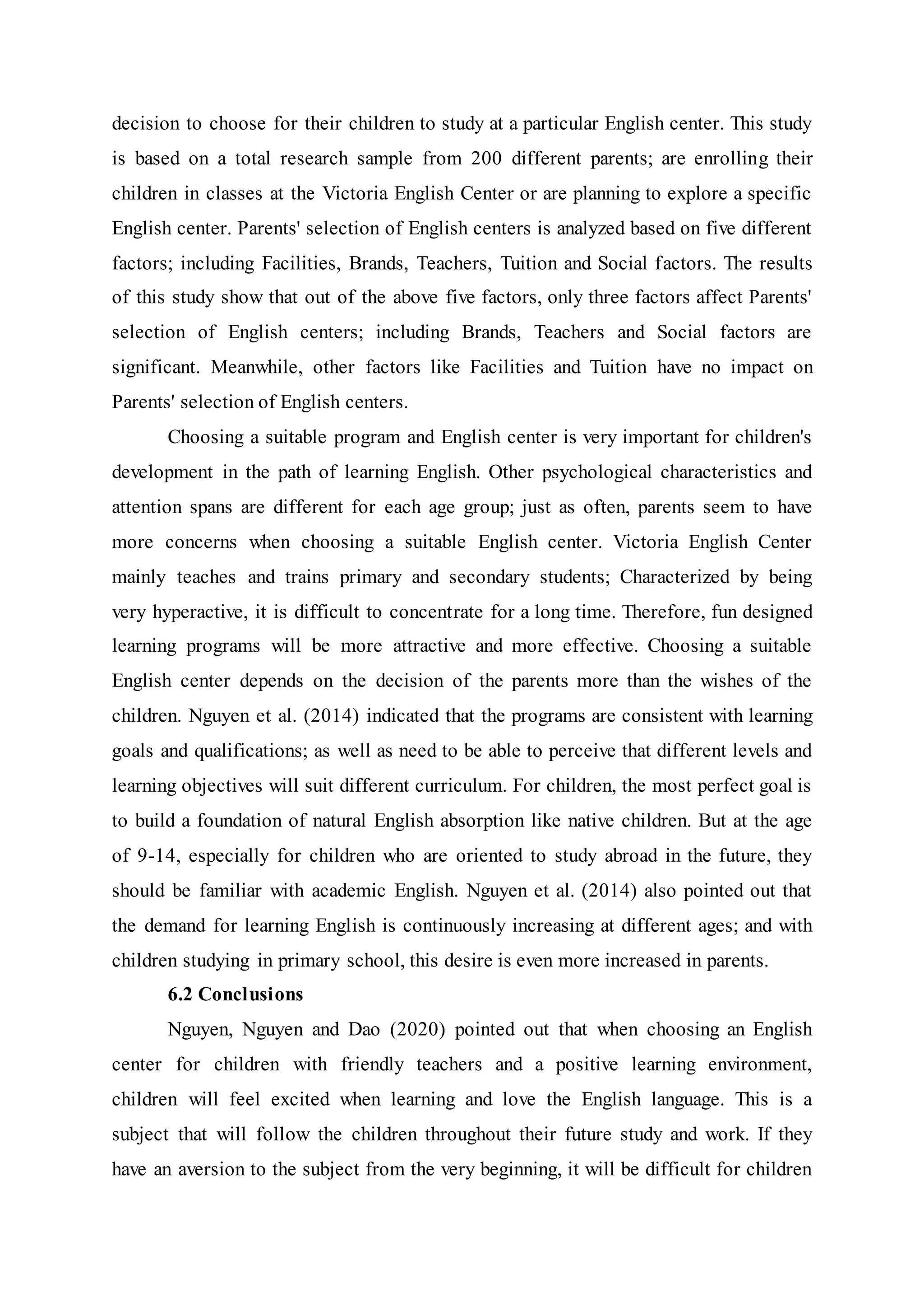 decision to choose for their children to study at a particular English center. This study
is based on a total research sample from 200 different parents; are enrolling their
children in classes at the Victoria English Center or are planning to explore a specific
English center. Parents' selection of English centers is analyzed based on five different
factors; including Facilities, Brands, Teachers, Tuition and Social factors. The results
of this study show that out of the above five factors, only three factors affect Parents'
selection of English centers; including Brands, Teachers and Social factors are
significant. Meanwhile, other factors like Facilities and Tuition have no impact on
Parents' selection of English centers.
Choosing a suitable program and English center is very important for children's
development in the path of learning English. Other psychological characteristics and
attention spans are different for each age group; just as often, parents seem to have
more concerns when choosing a suitable English center. Victoria English Center
mainly teaches and trains primary and secondary students; Characterized by being
very hyperactive, it is difficult to concentrate for a long time. Therefore, fun designed
learning programs will be more attractive and more effective. Choosing a suitable
English center depends on the decision of the parents more than the wishes of the
children. Nguyen et al. (2014) indicated that the programs are consistent with learning
goals and qualifications; as well as need to be able to perceive that different levels and
learning objectives will suit different curriculum. For children, the most perfect goal is
to build a foundation of natural English absorption like native children. But at the age
of 9-14, especially for children who are oriented to study abroad in the future, they
should be familiar with academic English. Nguyen et al. (2014) also pointed out that
the demand for learning English is continuously increasing at different ages; and with
children studying in primary school, this desire is even more increased in parents.
6.2 Conclusions
Nguyen, Nguyen and Dao (2020) pointed out that when choosing an English
center for children with friendly teachers and a positive learning environment,
children will feel excited when learning and love the English language. This is a
subject that will follow the children throughout their future study and work. If they
have an aversion to the subject from the very beginning, it will be difficult for children
 