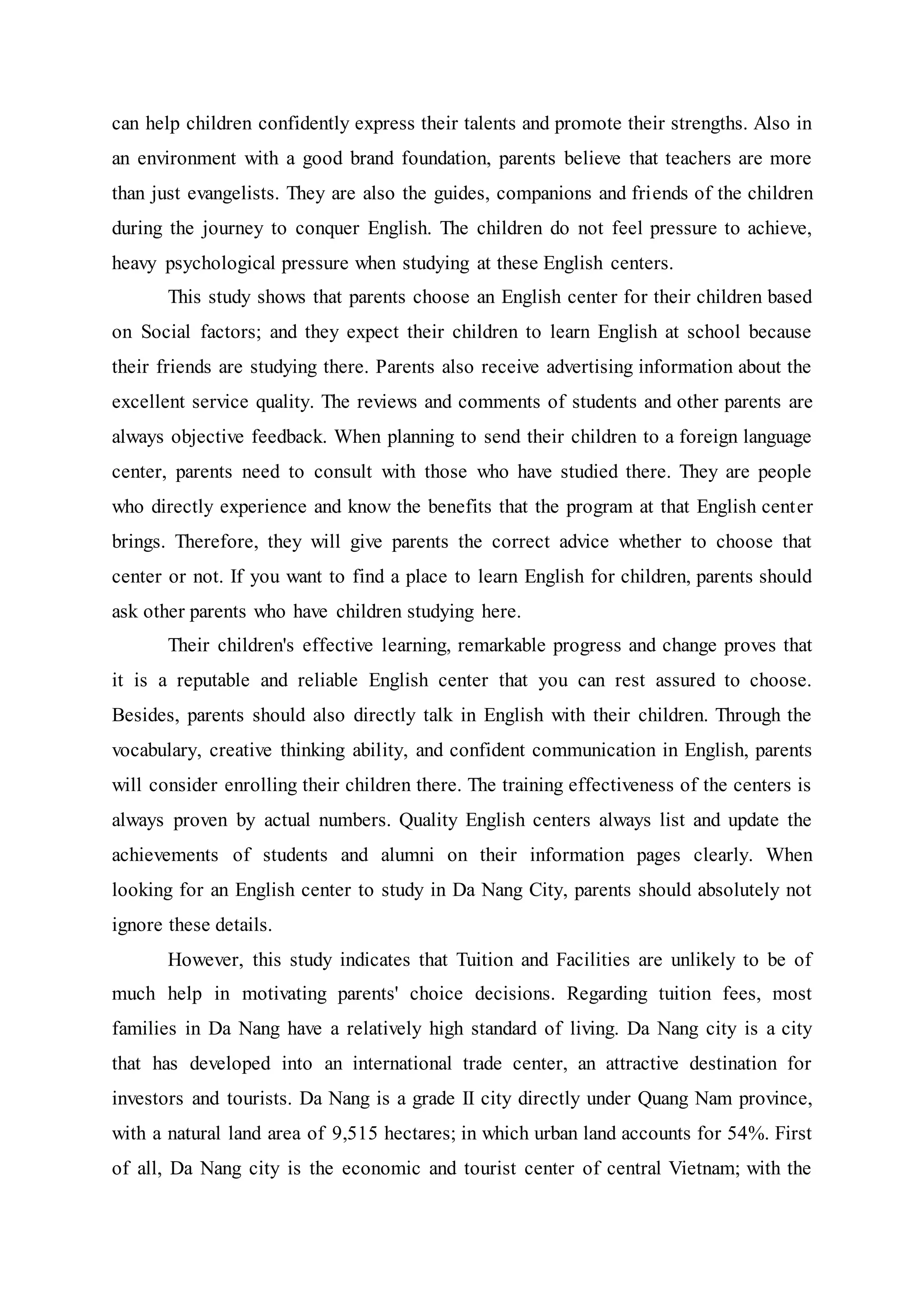 can help children confidently express their talents and promote their strengths. Also in
an environment with a good brand foundation, parents believe that teachers are more
than just evangelists. They are also the guides, companions and friends of the children
during the journey to conquer English. The children do not feel pressure to achieve,
heavy psychological pressure when studying at these English centers.
This study shows that parents choose an English center for their children based
on Social factors; and they expect their children to learn English at school because
their friends are studying there. Parents also receive advertising information about the
excellent service quality. The reviews and comments of students and other parents are
always objective feedback. When planning to send their children to a foreign language
center, parents need to consult with those who have studied there. They are people
who directly experience and know the benefits that the program at that English center
brings. Therefore, they will give parents the correct advice whether to choose that
center or not. If you want to find a place to learn English for children, parents should
ask other parents who have children studying here.
Their children's effective learning, remarkable progress and change proves that
it is a reputable and reliable English center that you can rest assured to choose.
Besides, parents should also directly talk in English with their children. Through the
vocabulary, creative thinking ability, and confident communication in English, parents
will consider enrolling their children there. The training effectiveness of the centers is
always proven by actual numbers. Quality English centers always list and update the
achievements of students and alumni on their information pages clearly. When
looking for an English center to study in Da Nang City, parents should absolutely not
ignore these details.
However, this study indicates that Tuition and Facilities are unlikely to be of
much help in motivating parents' choice decisions. Regarding tuition fees, most
families in Da Nang have a relatively high standard of living. Da Nang city is a city
that has developed into an international trade center, an attractive destination for
investors and tourists. Da Nang is a grade II city directly under Quang Nam province,
with a natural land area of 9,515 hectares; in which urban land accounts for 54%. First
of all, Da Nang city is the economic and tourist center of central Vietnam; with the
 