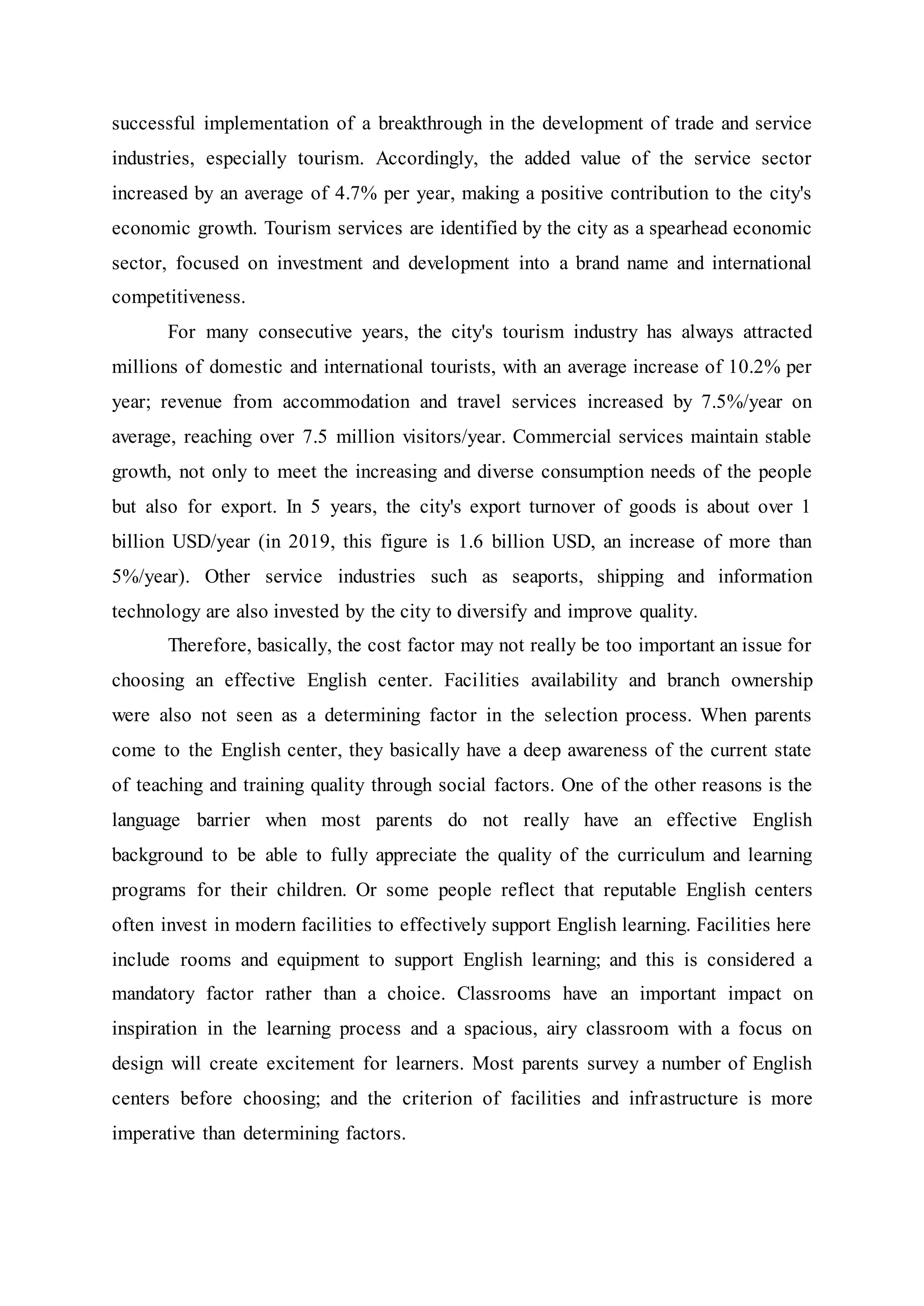 successful implementation of a breakthrough in the development of trade and service
industries, especially tourism. Accordingly, the added value of the service sector
increased by an average of 4.7% per year, making a positive contribution to the city's
economic growth. Tourism services are identified by the city as a spearhead economic
sector, focused on investment and development into a brand name and international
competitiveness.
For many consecutive years, the city's tourism industry has always attracted
millions of domestic and international tourists, with an average increase of 10.2% per
year; revenue from accommodation and travel services increased by 7.5%/year on
average, reaching over 7.5 million visitors/year. Commercial services maintain stable
growth, not only to meet the increasing and diverse consumption needs of the people
but also for export. In 5 years, the city's export turnover of goods is about over 1
billion USD/year (in 2019, this figure is 1.6 billion USD, an increase of more than
5%/year). Other service industries such as seaports, shipping and information
technology are also invested by the city to diversify and improve quality.
Therefore, basically, the cost factor may not really be too important an issue for
choosing an effective English center. Facilities availability and branch ownership
were also not seen as a determining factor in the selection process. When parents
come to the English center, they basically have a deep awareness of the current state
of teaching and training quality through social factors. One of the other reasons is the
language barrier when most parents do not really have an effective English
background to be able to fully appreciate the quality of the curriculum and learning
programs for their children. Or some people reflect that reputable English centers
often invest in modern facilities to effectively support English learning. Facilities here
include rooms and equipment to support English learning; and this is considered a
mandatory factor rather than a choice. Classrooms have an important impact on
inspiration in the learning process and a spacious, airy classroom with a focus on
design will create excitement for learners. Most parents survey a number of English
centers before choosing; and the criterion of facilities and infrastructure is more
imperative than determining factors.
 