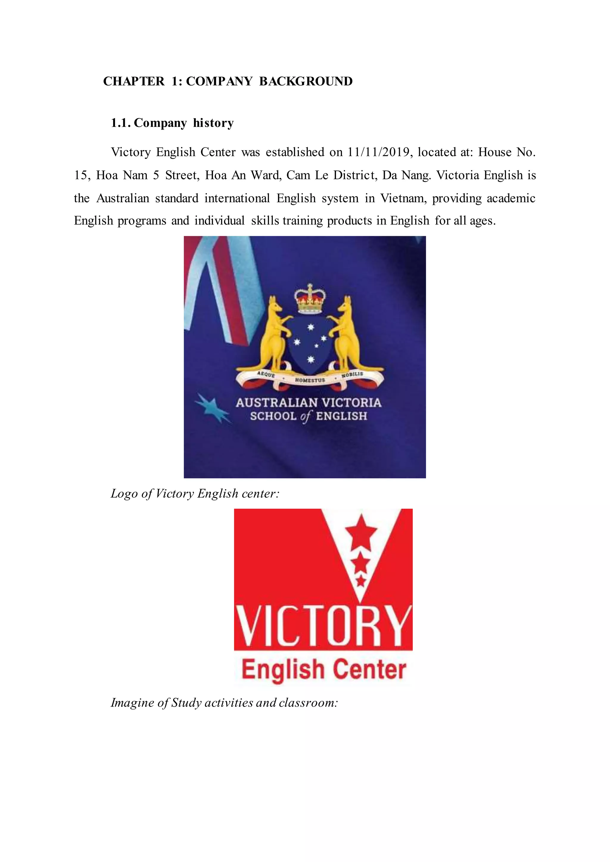 CHAPTER 1: COMPANY BACKGROUND
1.1. Company history
Victory English Center was established on 11/11/2019, located at: House No.
15, Hoa Nam 5 Street, Hoa An Ward, Cam Le District, Da Nang. Victoria English is
the Australian standard international English system in Vietnam, providing academic
English programs and individual skills training products in English for all ages.
Logo of Victory English center:
Imagine of Study activities and classroom:
 