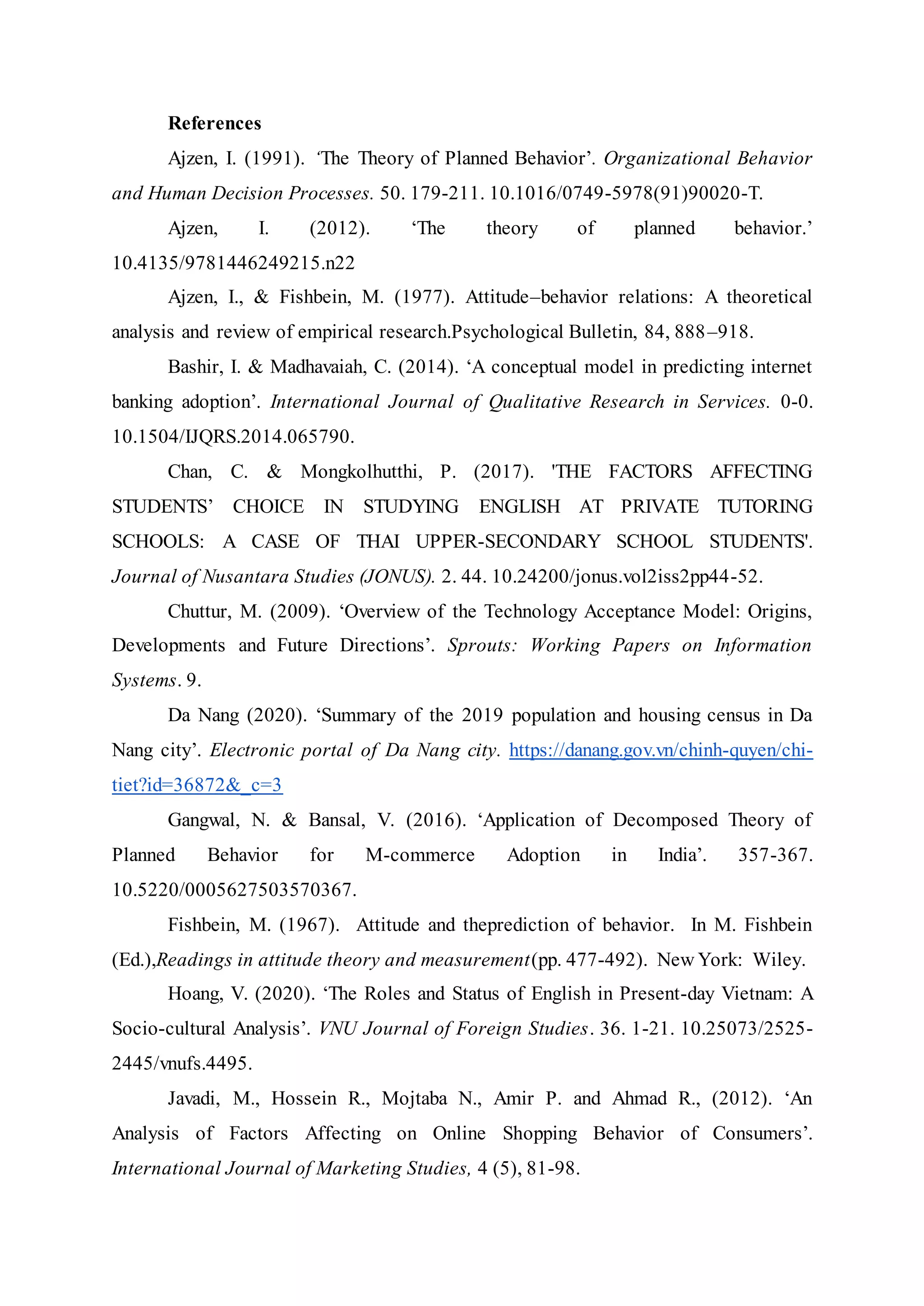 References
Ajzen, I. (1991). ‘The Theory of Planned Behavior’. Organizational Behavior
and Human Decision Processes. 50. 179-211. 10.1016/0749-5978(91)90020-T.
Ajzen, I. (2012). ‘The theory of planned behavior.’
10.4135/9781446249215.n22
Ajzen, I., & Fishbein, M. (1977). Attitude–behavior relations: A theoretical
analysis and review of empirical research.Psychological Bulletin, 84, 888–918.
Bashir, I. & Madhavaiah, C. (2014). ‘A conceptual model in predicting internet
banking adoption’. International Journal of Qualitative Research in Services. 0-0.
10.1504/IJQRS.2014.065790.
Chan, C. & Mongkolhutthi, P. (2017). 'THE FACTORS AFFECTING
STUDENTS’ CHOICE IN STUDYING ENGLISH AT PRIVATE TUTORING
SCHOOLS: A CASE OF THAI UPPER-SECONDARY SCHOOL STUDENTS'.
Journal of Nusantara Studies (JONUS). 2. 44. 10.24200/jonus.vol2iss2pp44-52.
Chuttur, M. (2009). ‘Overview of the Technology Acceptance Model: Origins,
Developments and Future Directions’. Sprouts: Working Papers on Information
Systems. 9.
Da Nang (2020). ‘Summary of the 2019 population and housing census in Da
Nang city’. Electronic portal of Da Nang city. https://danang.gov.vn/chinh-quyen/chi-
tiet?id=36872&_c=3
Gangwal, N. & Bansal, V. (2016). ‘Application of Decomposed Theory of
Planned Behavior for M-commerce Adoption in India’. 357-367.
10.5220/0005627503570367.
Fishbein, M. (1967). Attitude and theprediction of behavior. In M. Fishbein
(Ed.),Readings in attitude theory and measurement(pp. 477-492). New York: Wiley.
Hoang, V. (2020). ‘The Roles and Status of English in Present-day Vietnam: A
Socio-cultural Analysis’. VNU Journal of Foreign Studies. 36. 1-21. 10.25073/2525-
2445/vnufs.4495.
Javadi, M., Hossein R., Mojtaba N., Amir P. and Ahmad R., (2012). ‘An
Analysis of Factors Affecting on Online Shopping Behavior of Consumers’.
International Journal of Marketing Studies, 4 (5), 81-98.
 