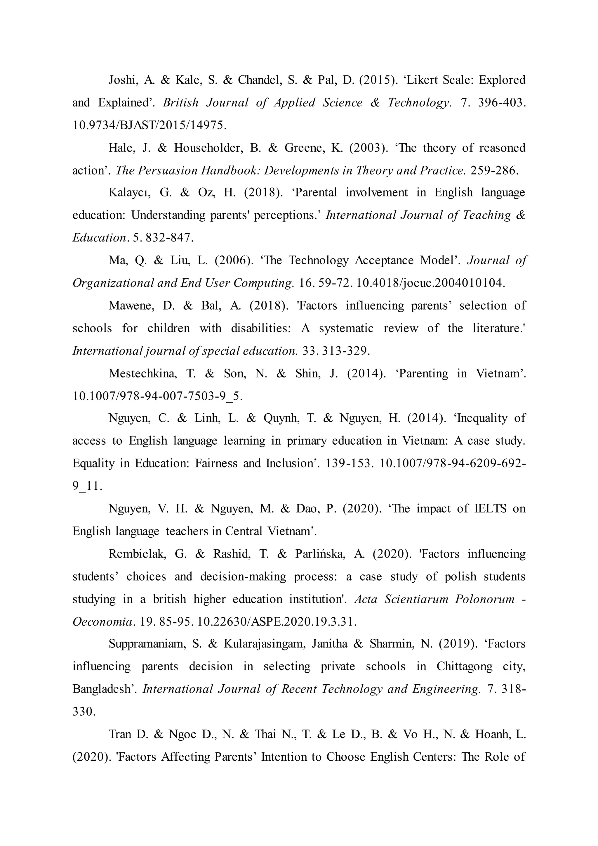 Joshi, A. & Kale, S. & Chandel, S. & Pal, D. (2015). ‘Likert Scale: Explored
and Explained’. British Journal of Applied Science & Technology. 7. 396-403.
10.9734/BJAST/2015/14975.
Hale, J. & Householder, B. & Greene, K. (2003). ‘The theory of reasoned
action’. The Persuasion Handbook: Developments in Theory and Practice. 259-286.
Kalaycı, G. & Oz, H. (2018). ‘Parental involvement in English language
education: Understanding parents' perceptions.’ International Journal of Teaching &
Education. 5. 832-847.
Ma, Q. & Liu, L. (2006). ‘The Technology Acceptance Model’. Journal of
Organizational and End User Computing. 16. 59-72. 10.4018/joeuc.2004010104.
Mawene, D. & Bal, A. (2018). 'Factors influencing parents’ selection of
schools for children with disabilities: A systematic review of the literature.'
International journal of special education. 33. 313-329.
Mestechkina, T. & Son, N. & Shin, J. (2014). ‘Parenting in Vietnam’.
10.1007/978-94-007-7503-9_5.
Nguyen, C. & Linh, L. & Quynh, T. & Nguyen, H. (2014). ‘Inequality of
access to English language learning in primary education in Vietnam: A case study.
Equality in Education: Fairness and Inclusion’. 139-153. 10.1007/978-94-6209-692-
9_11.
Nguyen, V. H. & Nguyen, M. & Dao, P. (2020). ‘The impact of IELTS on
English language teachers in Central Vietnam’.
Rembielak, G. & Rashid, T. & Parlińska, A. (2020). 'Factors influencing
students’ choices and decision-making process: a case study of polish students
studying in a british higher education institution'. Acta Scientiarum Polonorum -
Oeconomia. 19. 85-95. 10.22630/ASPE.2020.19.3.31.
Suppramaniam, S. & Kularajasingam, Janitha & Sharmin, N. (2019). ‘Factors
influencing parents decision in selecting private schools in Chittagong city,
Bangladesh’. International Journal of Recent Technology and Engineering. 7. 318-
330.
Tran D. & Ngoc D., N. & Thai N., T. & Le D., B. & Vo H., N. & Hoanh, L.
(2020). 'Factors Affecting Parents’ Intention to Choose English Centers: The Role of
 