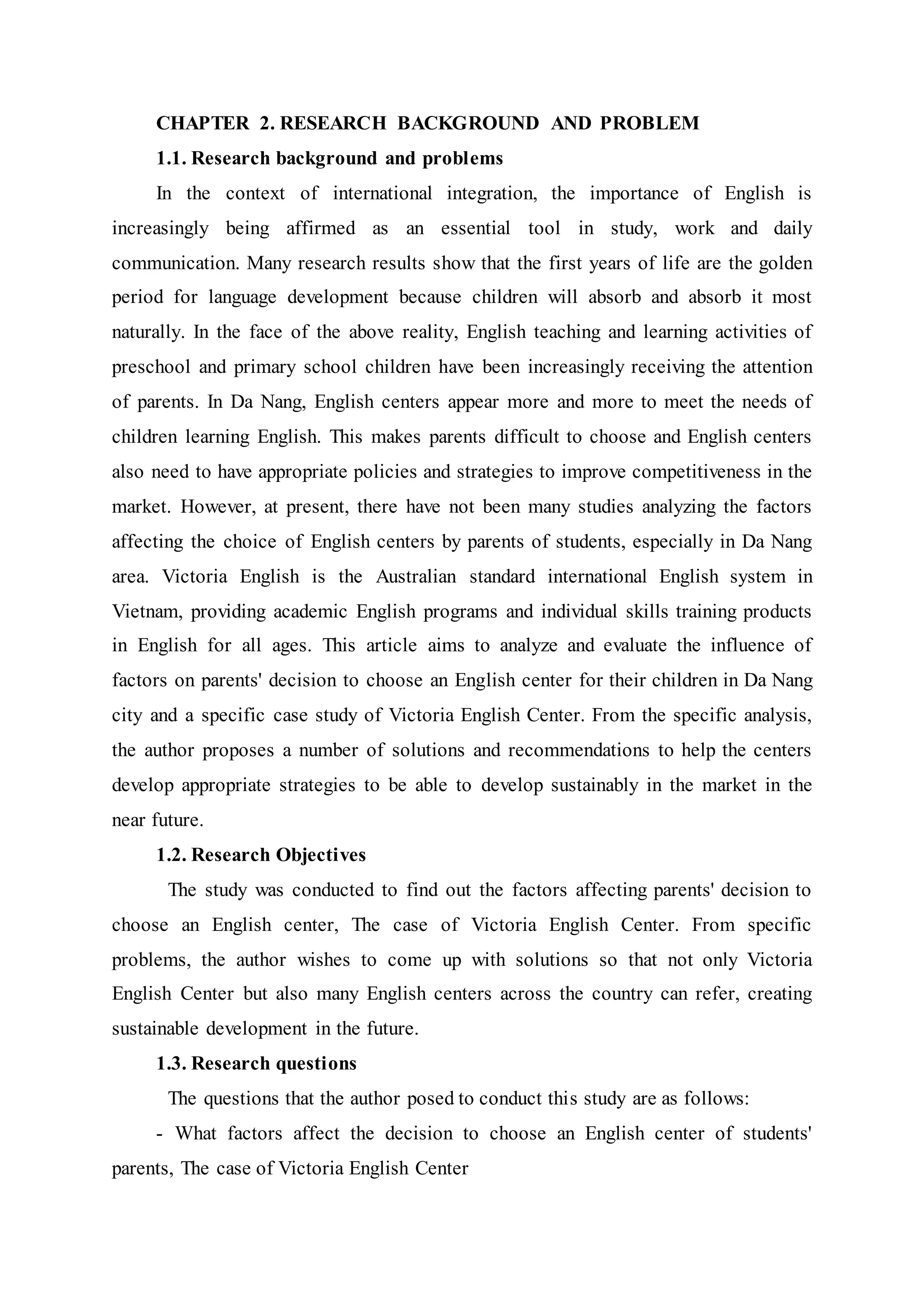 CHAPTER 2. RESEARCH BACKGROUND AND PROBLEM
1.1. Research background and problems
In the context of international integration, the importance of English is
increasingly being affirmed as an essential tool in study, work and daily
communication. Many research results show that the first years of life are the golden
period for language development because children will absorb and absorb it most
naturally. In the face of the above reality, English teaching and learning activities of
preschool and primary school children have been increasingly receiving the attention
of parents. In Da Nang, English centers appear more and more to meet the needs of
children learning English. This makes parents difficult to choose and English centers
also need to have appropriate policies and strategies to improve competitiveness in the
market. However, at present, there have not been many studies analyzing the factors
affecting the choice of English centers by parents of students, especially in Da Nang
area. Victoria English is the Australian standard international English system in
Vietnam, providing academic English programs and individual skills training products
in English for all ages. This article aims to analyze and evaluate the influence of
factors on parents' decision to choose an English center for their children in Da Nang
city and a specific case study of Victoria English Center. From the specific analysis,
the author proposes a number of solutions and recommendations to help the centers
develop appropriate strategies to be able to develop sustainably in the market in the
near future.
1.2. Research Objectives
The study was conducted to find out the factors affecting parents' decision to
choose an English center, The case of Victoria English Center. From specific
problems, the author wishes to come up with solutions so that not only Victoria
English Center but also many English centers across the country can refer, creating
sustainable development in the future.
1.3. Research questions
The questions that the author posed to conduct this study are as follows:
- What factors affect the decision to choose an English center of students'
parents, The case of Victoria English Center
 
