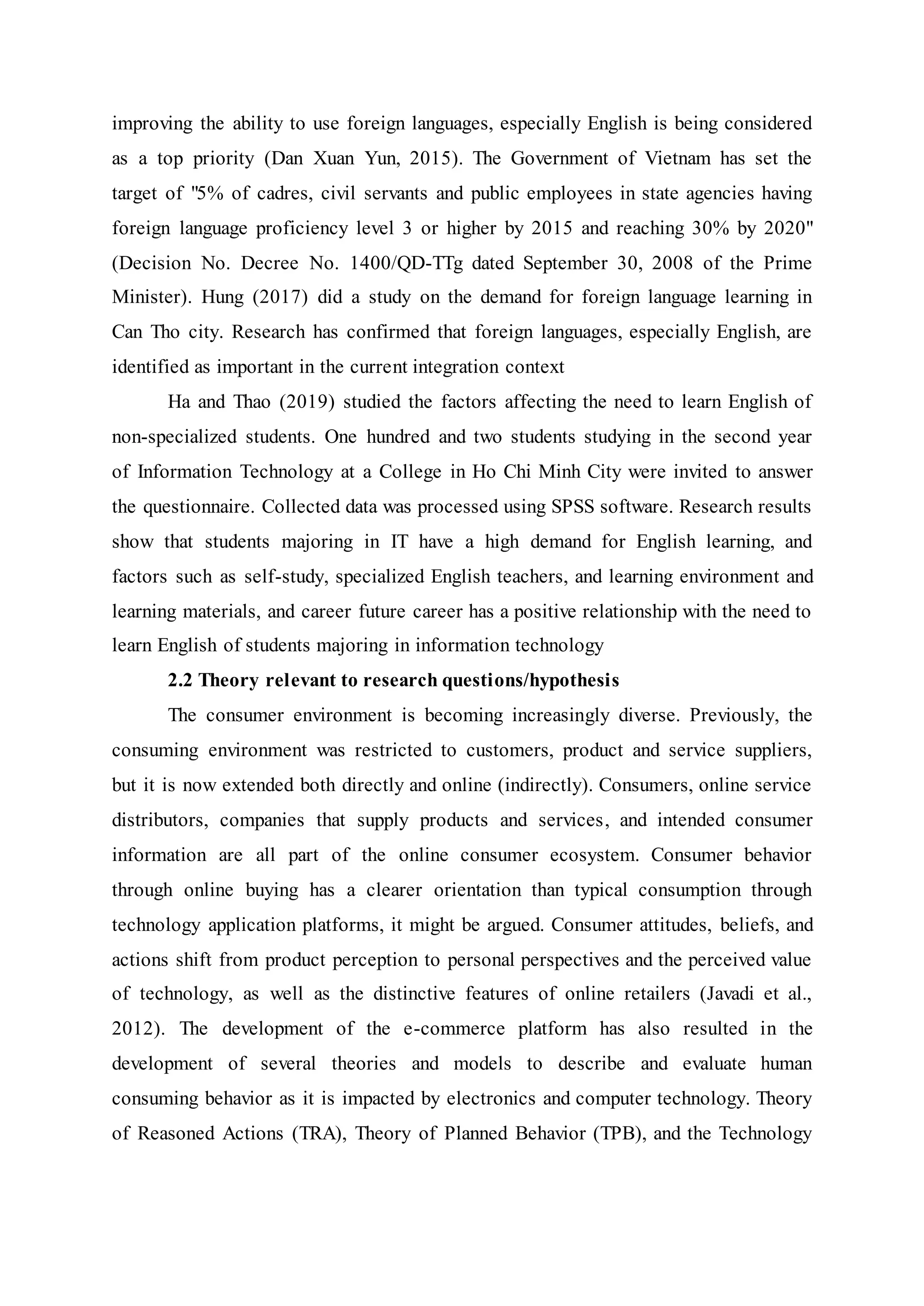 improving the ability to use foreign languages, especially English is being considered
as a top priority (Dan Xuan Yun, 2015). The Government of Vietnam has set the
target of "5% of cadres, civil servants and public employees in state agencies having
foreign language proficiency level 3 or higher by 2015 and reaching 30% by 2020"
(Decision No. Decree No. 1400/QD-TTg dated September 30, 2008 of the Prime
Minister). Hung (2017) did a study on the demand for foreign language learning in
Can Tho city. Research has confirmed that foreign languages, especially English, are
identified as important in the current integration context
Ha and Thao (2019) studied the factors affecting the need to learn English of
non-specialized students. One hundred and two students studying in the second year
of Information Technology at a College in Ho Chi Minh City were invited to answer
the questionnaire. Collected data was processed using SPSS software. Research results
show that students majoring in IT have a high demand for English learning, and
factors such as self-study, specialized English teachers, and learning environment and
learning materials, and career future career has a positive relationship with the need to
learn English of students majoring in information technology
2.2 Theory relevant to research questions/hypothesis
The consumer environment is becoming increasingly diverse. Previously, the
consuming environment was restricted to customers, product and service suppliers,
but it is now extended both directly and online (indirectly). Consumers, online service
distributors, companies that supply products and services, and intended consumer
information are all part of the online consumer ecosystem. Consumer behavior
through online buying has a clearer orientation than typical consumption through
technology application platforms, it might be argued. Consumer attitudes, beliefs, and
actions shift from product perception to personal perspectives and the perceived value
of technology, as well as the distinctive features of online retailers (Javadi et al.,
2012). The development of the e-commerce platform has also resulted in the
development of several theories and models to describe and evaluate human
consuming behavior as it is impacted by electronics and computer technology. Theory
of Reasoned Actions (TRA), Theory of Planned Behavior (TPB), and the Technology
 