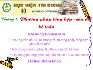 .
Ch−¬ng 5: Ph−¬ng ph¸p tæng hîp - c©n ®èi
                kÕ to¸n
               Nội dung Nghiên cứu
   * Những vấn đề lí luận chung về phương pháp tổng hợp
               cân đối kế toán
   * Nội dung phương pháp lập Bảng cân đối kế toán
   * Nội dung phương pháp lập Báo cáo kết quả kinh doanh

              Tài liệu tham khảo
                                                     1
 