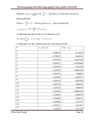 [Phương pháp tính-ĐH công nghiệp Thực phẩm TP.HCM]
[Trần Đình Trọng] Page 10
Mặt khác, ta có
[ ]
( )2;3
9
max ' 1
11x
q xj
Î
= = < . Vậy hàm ( )xj thỏa mãn yêu cầu của
phương pháp lặp.
Chọn x0=
2 1
1,5
2
+
= . Tính các giá trị x1,x2,… theo công thức lặp
( )
3
1 1
1
12 1
, 1,2,...
11
n n
n n
x x
x x nj - -
-
- + +
= = =
Ta nhận được dãy lặp này hội tụ và có đánh giá sai số
1 11,5 , 1,2,...
1
n n n n n
q
x x x x x n
q
a - -- £ - = - =
-
Ta nhận được các xấp xỉ nghiệm được cho trong bảng dưới đây:
n ( )1n nx xj -= 11,5 n nx x --
1
1,420455 0,119318
2
1,379947 0,060762
3
1,357418 0,0337935
4
1,344351 0,0196005
5
1,336599 0,011628
6
1,331942 0,0069855
7
1,329122 0,00423
8
1,327408 0,002571
9
1,326362 0,001569
10
1,325724 0,000957
11
1,325334 0,000585
12
1,325095 0,0003585
13
1,324949 0,000219
14
1,324859 0,000135
15
1,324804 8,25.10-5
16
1,324771 4,95.10-5
17
1,32475 3,15.10-5
 