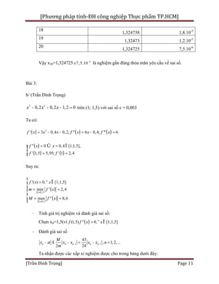 [Phương pháp tính-ĐH công nghiệp Thực phẩm TP.HCM]
[Trần Đình Trọng] Page 11
18
1,324738 1,8.10-5
19
1,32473 1,2.10-5
20
1,324725 7,5.10-6
Vậy x20=1,324725 6
7,5.10-
± là nghiệm gần đúng thỏa mãn yêu cầu về sai số.
Bài 3:
b/ (Trần Đình Trọng)
3 2
0,2 0,2 1,2 0x x x- - - = trên (1; 1,5) với sai số ε = 0,003
Ta có:
( ) ( ) ( )2
' 3 0,4 0,2; '' 6 0,4; ''' 6f x x x f x x f x= - - = - =
( )
( ) ( )
'' 0 0,4 [1;1,5],
' 1,5 5,95; ' 1 2,4
f x x
f f
= Û = Ïìï
í
= =ïî
Suy ra:
( )
( )
1 1,5
1 1,5
'( ) 0, [1;1,5]
min ' 2,4
max '' 8,6
x
x
f x x
m f x
M f x
£ £
£ £
ì
> " Îï
ï
= =í
ï
ï = =
î
· Tính giá trị nghiệm và đánh giá sai số:
Chọn x0=1,5(vì ( )(1,5) '' 0, [1;1,5]f f x x> " Î
· Đánh giá sai số
1 1
43
, 1,2,...
2 24
n n n n n
M
x x x x x n
m
a - -- £ - = - =
Ta nhận được các xấp xỉ nghiệm được cho trong bảng dưới đây:
 