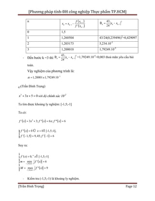 [Phương pháp tính-ĐH công nghiệp Thực phẩm TP.HCM]
[Trần Đình Trọng] Page 12
n ( )
( )
1
1
1'
n
n n
n
f x
x x
f x
-
-
-
= -
2
1
43
24
n n nx x -D = -
0 1,5
1 1,260504 43/24(0,239496)2
=0,429097
2 1,203173 5,234.10-3
3 1,200010 1,79249.10-5
· Đến bước k =3 thì
2
1
43
24
n n nx x -D = - =1,79249.10-5
<0,003 thoả mãn yêu cầu bài
toán.
Vậy nghiệm của phương trình là:
5
1,791,2 249000 01 .1a -
= ±
c/(Trần Đình Trọng)
3
3 5 0x x+ + = với độ chính xác 10-2
Ta tìm được khoảng ly nghiệm: [-1,5;-1]
Ta có:
( ) ( ) ( )2
' 3 3; '' 6 ; ''' 6f x x f x x f x= + = =
( )
( ) ( )
'' 0 0 [-1,5;-1],
' 1,5 9,45; ' 1 6
f x x
f f
= Û = Ïìï
í
- = - =ïî
Suy ra:
( )
( )
1,5 1
1,5 1
'( ) 0, [-1,5;-1]
min ' 6
max '' 9
x
x
f x x
m f x
M f x
- £ £-
- £ £-
ì
> " Îï
ï
= =í
ï
ï = =
î
· Kiểm tra (-1,5;-1) là khoảng ly nghiệm.
 