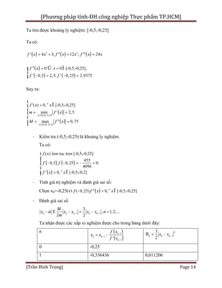 [Phương pháp tính-ĐH công nghiệp Thực phẩm TP.HCM]
[Trần Đình Trọng] Page 14
Ta tìm được khoảng ly nghiệm: [-0,5;-0,25]
Ta có:
( ) ( ) ( )3 2
' 4 3; '' 12 ; ''' 24f x x f x x f x x= + = =
( )
( ) ( )
'' 0 0 [-0,5;-0,25],
' 0,5 2,5; ' 0,25 2,9375
f x x
f f
= Û = Ïìï
í
- = - =ïî
Suy ra:
( )
( )
0,5 0,25
0,5 0,25
'( ) 0, [-0,5;-0,25]
min ' 2,5
max '' 0,75
x
x
f x x
m f x
M f x
- £ £-
- £ £-
ì
> " Îï
ï
= =í
ï
ï = =
î
· Kiểm tra (-0,5;-0,25) là khoảng ly nghiệm.
Ta có:
( ) ( )
( )
( ) lien tuc tren [-0,5;-0,25]
455
0,5 0,25 0
4096
' 0, [-0,5;-0,2]
f x
f f
f x x
ì
ï
ï
- - = - <í
ï
ï > " Îî
· Tính giá trị nghiệm và đánh giá sai số:
Chọn x0=-0,25(vì ( )( 0,25) '' 0, [-0,5;-0,25]f f x x- > " Î
· Đánh giá sai số
1 1
3
, 1,2,...
2 2
n n n n n
M
x x x x x n
m
a - -- £ - = - =
Ta nhận được các xấp xỉ nghiệm được cho trong bảng dưới đây:
n ( )
( )
1
1
1'
n
n n
n
f x
x x
f x
-
-
-
= -
2
1
3
2
n n nx x -D = -
0 -0,25
1 -0,336436 0,011206
 