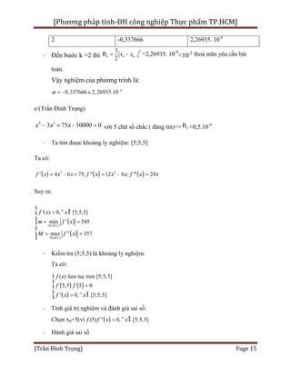 [Phương pháp tính-ĐH công nghiệp Thực phẩm TP.HCM]
[Trần Đình Trọng] Page 15
2 -0,337666 2,26935. 10-6
· Đến bước k =2 thì
2
1
3
2
n n nx x -D = - =2,26935. 10-6
<10-2 thoả mãn yêu cầu bài
toán.
Vậy nghiệm của phương trình là:
6
0,337666 2,26935.10a -
- ±=
e/(Trần Đình Trọng)
4 2
3 75 10000 0x x x- + - = với 5 chữ số chắc ( đáng tin)=> nD <0,5.10-4
· Ta tìm được khoảng ly nghiệm: [5;5,5]
Ta có:
( ) ( ) ( )3 2
' 4 6 75; '' 12 6 ; ''' 24f x x x f x x x f x x= - + = - =
Suy ra:
( )
( )
5 5,5
5 5,5
'( ) 0, [5;5,5]
min ' 545
max '' 357
x
x
f x x
m f x
M f x
£ £
£ £
ì
> " Îï
ï
= =í
ï
ï = =
î
· Kiểm tra (5;5,5) là khoảng ly nghiệm.
Ta có:
( ) ( )
( )
( ) lien tuc tren [ ]
5,5 5 0
' 0
5;5,5
5;5,[ 5, ]
f x
f f
f x x
ì
ï
<í
ï
> " Îî
· Tính giá trị nghiệm và đánh giá sai số:
Chọn x0=5(vì ( )(5) '' 0, [5;5 ],5f f x x> " Î
· Đánh giá sai số
 