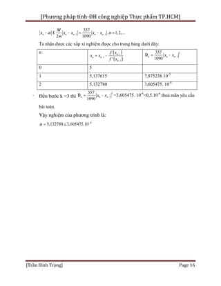 [Phương pháp tính-ĐH công nghiệp Thực phẩm TP.HCM]
[Trần Đình Trọng] Page 16
1 1
357
, 1,2,...
2 1090
n n n n n
M
x x x x x n
m
a - -- £ - = - =
Ta nhận được các xấp xỉ nghiệm được cho trong bảng dưới đây:
n ( )
( )
1
1
1'
n
n n
n
f x
x x
f x
-
-
-
= -
2
1
357
1090
n n nx x -D = -
0 5
1 5,137615 7,875238.10-3
2 5,132780 3,605475. 10-8
· Đến bước k =3 thì
2
1
357
1090
n n nx x -D = - =3,605475. 10-8
<0,5.10-4
thoả mãn yêu cầu
bài toán.
Vậy nghiệm của phương trình là:
8
5,132780 3,605475.10a -
±=
 