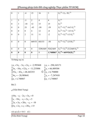 [Phương pháp tính-ĐH công nghiệp Thực phẩm TP.HCM]
[Trần Đình Trọng] Page 18
0 1 -4 15 16 3 E5
(2)
= E5- 5E1
(2)
1
0
0
0
0
5
3
0
0
0
-3
-18
53
0
2
2
12
-43
4
11
4
15
-50
12
11
4
15
-39
-8
-2
E1
(2)
E2
(2)
E3
(3)
= E3
(2)
-16/3 E2
(2)
E4
(3)
= E4
(2)
+2/3 E2
(2)
E5
(3)
= E5
(2)
-1/3 E2
(2)
0 0 0 669/53 683/53 -50 E5
(4)
= E5
(3)
-2/53E3
(3)
0 0 0 0 5296/669 9262/669 E5
(5)
= E5
(4)
-212/669 E4
(3)
0 0 0 0 1 1,7488867 E5
(6)
= 669/9262E5
(5)
Từ bảng suy ra:
1 2 3 4 1
2 3 4 2
3 4 3
4 4
5 5
5 3 2 2,995468 298,165171
3 18 12 11,233006 66,009304
53 43 48,443353 6,794000
4 28,989641 7,247410
1,748867 1,748867
x x x x x
x x x x
x x x
x x
x x
+ - + = - = -ì ì
ï ï- + = - =ï ïï ï
- = Û =í í
ï ï= - = -
ï ï
ï ï= =îî
Bài 2:
c/(Trần Đình Trọng)
1 2 3 4
1 2 3 4
1 2 3 4
1 2 3 4
10 2 3 0
10 2 5
2 3 20 10
3 2 20 15
x x x x
x x x x
x x x x
x x x x
- - + =ì
ï - - + =ï
í
+ + - = -ï
ï + + + =î
với sai số ε=10-3 (C)
 