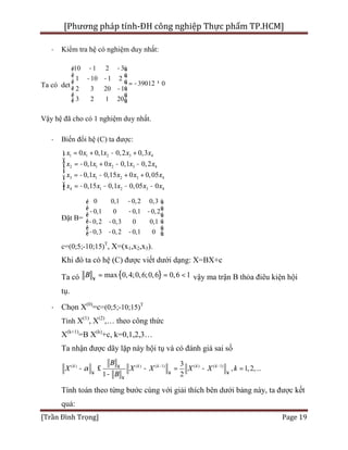 [Phương pháp tính-ĐH công nghiệp Thực phẩm TP.HCM]
[Trần Đình Trọng] Page 19
· Kiểm tra hệ có nghiệm duy nhất:
Ta có det
10 1 2 3
1 10 1 2
39012 0
2 3 20 1
3 2 1 20
- -é ù
ê ú- -ê ú = - ¹
ê ú-
ê ú
ë û
Vậy hệ đã cho có 1 nghiệm duy nhất.
· Biến đổi hệ (C) ta được:
1 1 2 3 4
2 1 2 3 4
3 1 2 3 4
4 1 2 3 4
0 0,1 0,2 0,3
0,1 0 0,1 0,2
0,1 0,15 0 0,05
0,15 0,1 0,05 0
x x x x x
x x x x x
x x x x x
x x x x x
= + - +ì
ï
= - + - -ï
í
= - - + +ï
ï = - - - -î
Đặt B=
0 0,1 0,2 0,3
0,1 0 0,1 0,2
0,2 0,3 0 0,1
0,3 0,2 0,1 0
-é ù
ê ú- - -ê ú
ê ú- -
ê ú
- - -ë û
c=(0;5;-10;15)T
, X=(x1,x2,x3).
Khi đó ta có hệ (C) được viết dưới dạng: X=BX+c
Ta có { }max 0,4;0,6;0,6 0,6 1B ¥
= = < vậy ma trận B thỏa điêu kiện hội
tụ.
· Chọn X(0)
=c=(0;5;-10;15)T
Tính X(1)
, X(2)
,… theo công thức
X(k+1)
=B X(k)
+c, k=0,1,2,3…
Ta nhận được dãy lặp này hội tụ và có đánh giá sai số
( ) ( ) ( 1) ( ) ( 1)3
, 1,2,...
1 2
k k k k k
B
X X X X X k
B
a - -¥
¥ ¥ ¥
¥
- £ - = - =
-
Tính toán theo từng bước cùng với giải thích bên dưới bảng này, ta được kết
quả:
 
