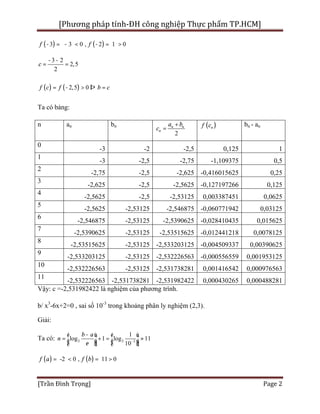 [Phương pháp tính-ĐH công nghiệp Thực phẩm TP.HCM]
[Trần Đình Trọng] Page 2
( ) ( )3 3 0 , 2 1 0f f- = - < - = >
3 2
2,5
2
c
- -
= =
( ) ( )2,5 0f c f b c= - > Þ =
Ta có bảng:
n an bn
2
n n
n
a b
c
+
= ( )nf c bn - an
0
-3 -2 -2,5 0,125 1
1
-3 -2,5 -2,75 -1,109375 0,5
2
-2,75 -2,5 -2,625 -0,416015625 0,25
3
-2,625 -2,5 -2,5625 -0,127197266 0,125
4
-2,5625 -2,5 -2,53125 0,003387451 0,0625
5
-2,5625 -2,53125 -2,546875 -0,060771942 0,03125
6
-2,546875 -2,53125 -2,5390625 -0,028410435 0,015625
7
-2,5390625 -2,53125 -2,53515625 -0,012441218 0,0078125
8
-2,53515625 -2,53125 -2,533203125 -0,004509337 0,00390625
9
-2,533203125 -2,53125 -2,532226563 -0,000556559 0,001953125
10
-2,532226563 -2,53125 -2,531738281 0,001416542 0,000976563
11
-2,532226563 -2,531738281 -2,531982422 0,000430265 0,000488281
Vậy: c =-2,531982422 là nghiệm của phương trình.
b/ x3
-6x+2=0 , sai số 10-3
trong khoảng phân ly nghiệm (2,3).
Giải:
Ta có: 2 2 3
1
log 1 log 11
10
b a
n
e -
-é ù é ù
= + = »ê ú ê úë û ë û
( ) ( )-2 0 , 11 0a bf f= < = >
 