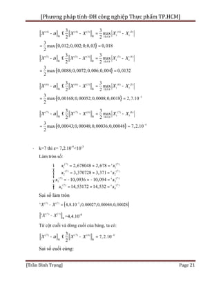 [Phương pháp tính-ĐH công nghiệp Thực phẩm TP.HCM]
[Trần Đình Trọng] Page 21
{ }
(4) (4) (3) (4) (3)
1 4
0,018
3 3
max
2 2
3
max 0,012;0,002;0;0,03
2
i i
i
X X X X Xa
¥ ¥ £ £
- £ - = -
= =
{ }
(5) (5) (4) (5) (4)
1 4
3 3
max
2 2
3
max 0,0088;0,0072;0,006;0,004 0,0132
2
i i
i
X X X X Xa
¥ ¥ £ £
- £ - = -
= =
{ }
(6) (6) (5) (6) (5)
1 4
3
3 3
max
2 2
3
max 0,00168;0,00052;0,0008;0,0018 2,7.10
2
i i
i
X X X X Xa
¥ ¥ £ £
-
- £ - = -
= =
{ }
(7) (7) (6) (7) (6)
1 4
4
3 3
max
2 2
3
max 0,00043;0,00048;0,00036;0,00048
2
7,2.10
i i
i
X X X X Xa
¥ ¥
-
£ £
- £ - = -
= =
· k=7 thì ε= 7,2.10-4
<10-3
Làm tròn số:
(7) (7)
(7) (7)
2 2
(
1 1
3
7) (7)
(7) (7)
4
3
4
2,678048 2,678 '
3,370728 3,371 '
10,0936 10,094 '
14,53172 14,532 '
x x
x x
x x
x x
= » =
= » =
=
ì
- » - =
= » =
ï
ï
í
ï
ïî
Sai số làm tròn
( )(7) (7 5)
' 4,8.10 ;0,00027;0,00044;0,00028XX -
- =
(7) (7)
' XX
¥
- =4,4.10-4
Từ cột cuối và dòng cuối của bảng, ta có:
(7) (7) (6) 43
2
7,2.10X X Xa
¥ ¥
-
- £ - =
Sai số cuối cùng:
 