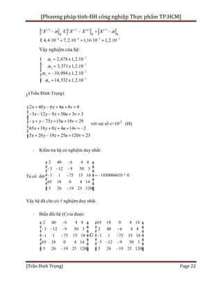 [Phương pháp tính-ĐH công nghiệp Thực phẩm TP.HCM]
[Trần Đình Trọng] Page 22
(7) (7) (6) (
34 4
7)
3
4,4.10 7,2.1
' '
1,16.10 1,0 2.10
X X X Xa a
¥
--
¥
-
¥
-
- £ - + -
£ + = »
Vậy nghiệm của hệ:
3
3
2
3
1
3
3
4
2,678 1,
3,371 1,
10,094
2.10
2.10
2.10
2.1
1,
14,53 02 1,
a
a
a
a
-
-
-
-
= ±
±
= - ±
= ±
ì
ï
=ï
í
ï
ïî
j/(Trần Đình Trọng)
2 40 6 4 8 8
3 12 9 50 3 3
75 15 18 29
65 18 0 4 14 2
5 26 19 25 120 23
x y z u v
x y z u v
x y z u v
x y z u v
x y z u v
+ - + + =ì
ï- - - + + =ïï
- + - + + =í
ï + + + + = -
ï
+ - + + =ïî
với sai số ε=10-2
(D)
· Kiểm tra hệ có nghiệm duy nhất:
Ta có det
2 40 6 4 8
3 12 9 50 3
01 1 75 15 18
65 18 0 4 14
5 26 19 25 120
1030066610
-é ù
ê ú- - -
ê ú
ê ú = ¹- -
ê ú
ê
-
ú
ê ú-ë û
Vậy hệ đã cho có 1 nghiệm duy nhất.
· Biến đổi hệ (C) ta được:
2 40 6 4 8 65 18 0 4 14
3 12 9 50 3 2 40 6 4 8
1 1 75 15 18 1 1 75 15 18
65 18 0 4 14 3 12 9 50 3
5 26 19 25 120 5 26 19 25 120
-é ù é ù
ê ú ê ú- - - -
ê ú ê ú
ê ú ê úÛ- - - -
ê ú ê ú
- - -ê ú ê ú
ê ú ê ú- -ë û ë û
 