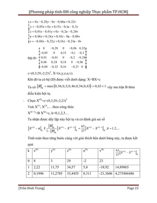[Phương pháp tính-ĐH công nghiệp Thực phẩm TP.HCM]
[Trần Đình Trọng] Page 23
0 0,28 0 0,06 0,22
0,05 0 0,15 0,1 0,2
0,01 0,01 0 0,2 0,24
0,06 0,24 0,18 0 0,06
0,04 0,22 0,16 0,21 0
x x y z u v
y x y z u v
z x y z u v
u x y z u v
v x y z u v
= - - - +ì
ï = - + + - -ïï
= - + - -í
ï = + + - -
ï
= - - + - -ïî
Đặt B=
0 0,28 0 0,06 0,22
0,05 0 0,15 0,1 0,2
0,01 0,01 0 0,2 0,24
0,06 0,24 0,18 0 0,06
0,04 0,22 0,16 0,21 0
- -é ù
ê ú- - -
ê ú
ê ú- - -
ê ú
-ê ú
ê ú- - -ë û
c=(8;3;29;-2;23)T
, X=(x,y,z,u,v).
Khi đó ta có hệ (D) được viết dưới dạng: X=BX+c
Ta có { }max 0,56;0,5;0,46;0,54;0,63 0,63 1B ¥
= = < vậy ma trận B thỏa
điều kiện hội tụ.
· Chọn X(0)
=c=(8;3;29;-2;23)T
Tính X(1)
, X(2)
,… theo công thức
X(k+1)
=B X(k)
+c, k=0,1,2,3…
Ta nhận được dãy lặp này hội tụ và có đánh giá sai số
( ) ( ) ( 1) ( ) ( 1)63
, 1,2,...
1 37
k k k k k
B
X X X X X k
B
a - -¥
¥ ¥ ¥
¥
- £ - = - =
-
Tính toán theo từng bước cùng với giải thích bên dưới bảng này, ta được kết
quả:
k x(k)
y(k)
z(k)
u(k)
v(k)
( ) ( 1)63
37
k k
X X -
¥
-
0 8 3 29 -2 23
1 2,22 11,75 34,57 5,8 -18,92 14,89865
2 0,1996 11,2785 33,4455 8,311 -21,3606 4,275486486
 