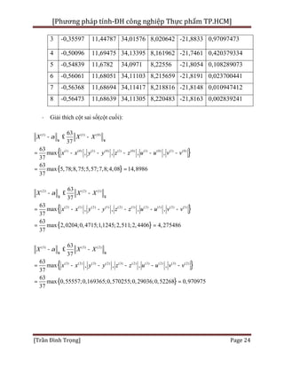 [Phương pháp tính-ĐH công nghiệp Thực phẩm TP.HCM]
[Trần Đình Trọng] Page 24
3 -0,35597 11,44787 34,01576 8,020642 -21,8833 0,97097473
4 -0,50096 11,69475 34,13395 8,161962 -21,7461 0,420379334
5 -0,54839 11,6782 34,0971 8,22556 -21,8054 0,108289073
6 -0,56061 11,68051 34,11103 8,215659 -21,8191 0,023700441
7 -0,56368 11,68694 34,11417 8,218816 -21,8148 0,010947412
8 -0,56473 11,68639 34,11305 8,220483 -21,8163 0,002839241
· Giải thích cột sai số(cột cuối):
{ }
{ }
(1) (1) (0)
(1) (0) (1) (0) (1) (0) (1) (0) (1) (0)
63
37
63
max , , , ,
37
63
max 5,78;8,75;5,57;7,8;4,08 14,8986
37
X X X
x x y y z z u u v v
a
¥ ¥
- £ -
= - - - - -
= =
{ }
{ }
(2) (2) (1)
(2) (1) (2) (1) (2) (1) (2) (1) (2) (1)
63
37
63
max , , , ,
37
63
2,0204max ;0,4715 1,1245 2,511 2,4406 4,275486; ; ;
37
X X X
x x y y z z u u v v
a
¥ ¥
- £ -
= - - - - -
= =
{ }
{ }
(3) (3) (2)
(3) (2) (3) (2) (3) (2) (3) (2) (3) (2)
63
37
63
max , , , ,
37
63
ma 0,55557;0,169365;0,570255;0,29036;0,52268 0,970975x
37
X X X
x x y y z z u u v v
a
¥ ¥
- £ -
= - - - - -
= =
 